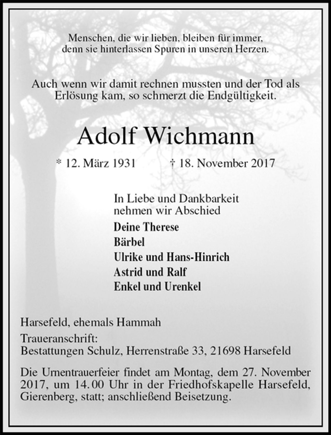 <p>Menschen, die wir lieben, bleiben für immer,<br />denn sie hinterlassen Spuren in unseren Herzen.<br />Auch wenn wir damit rechnen mussten und der Tod als<br />Erlösung kam, so schmerzt die Endgültigkeit.<br />Adolf Wichmann<br />* 12. März 1931 † 18. November 2017<br />In Liebe und Dankbarkeit<br />nehmen wir Abschied<br />Deine Therese<br />Bärbel<br />Ulrike und Hans-Hinrich<br />Astrid und Ralf<br />Enkel und Urenkel<br />Harsefeld, ehemals Hammah<br />Traueranschrift:<br />Bestattungen Schulz, Herrenstraße 33, 21698 Harsefeld<br />Die Urnentrauerfeier findet am Montag, dem 27. November 2017, um 14. 00 Uhr in der Friedhofskapelle Harsefeld, Gierenberg, statt; anschließend Beisetzung.</p>
