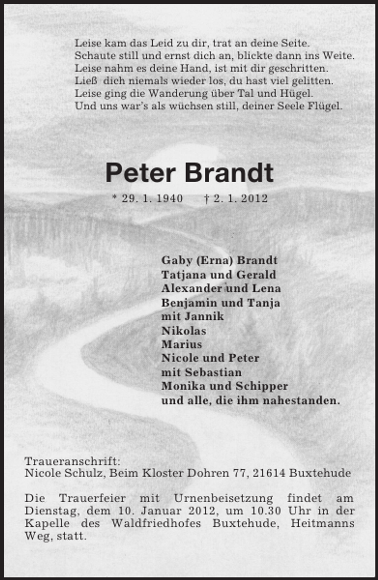 <p>Leise kam das Leid zu dir, trat an deine Seite.<br />Schaute still und ernst dich an, blickte dann ins Weite.<br />Leise nahm es deine Hand, ist mit dir geschritten.<br />Ließ dich niemals wieder los, du hast viel gelitten.<br />Leise ging die Wanderung über Tal und Hügel.<br />Und uns war’s als wüchsen still, deiner Seele Flügel.<br />Peter Brandt<br />* 29. 1. 1940 † 2. 1. 2012<br />Gaby (Erna) Brandt<br />Tatjana und Gerald<br />Alexander und Lena<br />Benjamin und Tanja<br />mit Jannik<br />Nikolas<br />Marius<br />Nicole und Peter<br />mit Sebastian<br />Monika und Schipper<br />und alle, die ihm nahestanden.<br />Traueranschrift:<br />Nicole Schulz, Beim Kloster Dohren 77, 21614 Buxtehude</p><p>Die Trauerfeier mit Urnenbeisetzung findet am<br />Dienstag, dem 10. Januar 2012, um 10.30 Uhr in der<br />Kapelle des Waldfriedhofes Buxtehude, Heitmanns Weg, statt.</p>