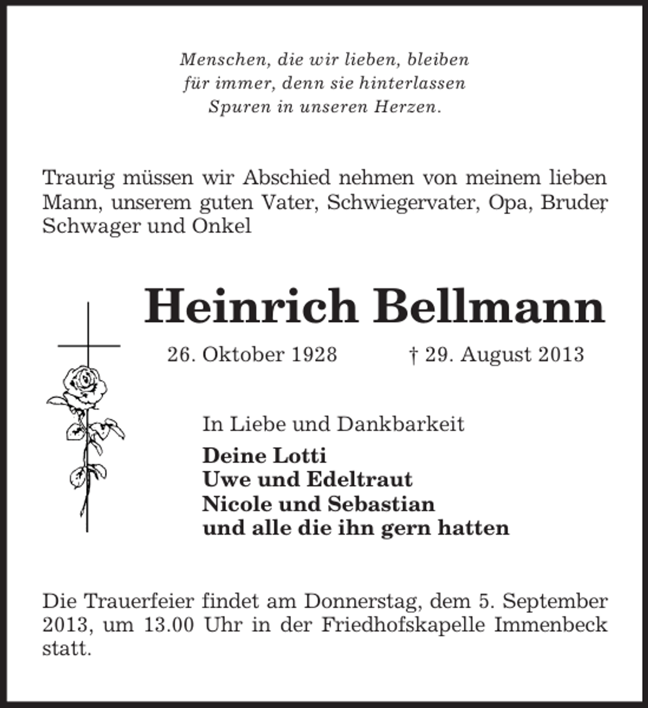 <p>Menschen, die wir lieben, bleiben<br />für immer, denn sie hinterlassen<br />Spuren in unseren Herzen.</p><p>Traurig müssen wir Abschied nehmen von meinem lieben<br />Mann, unserem guten Vater, Schwiegervater, Opa, Bruder<br />,<br />Schwager und Onkel</p><p>Heinrich Bellmann<br />26. Oktober 1928</p><p>† 29. August 2013</p><p>In Liebe und Dankbarkeit<br />Deine Lotti<br />Uwe und Edeltraut<br />Nicole und Sebastian<br />und alle die ihn gern hatten<br />Die Trauerfeier findet am Donnerstag, dem 5. September<br />2013, um 13.00 Uhr in der Friedhofskapelle Immenbeck<br />statt.</p>