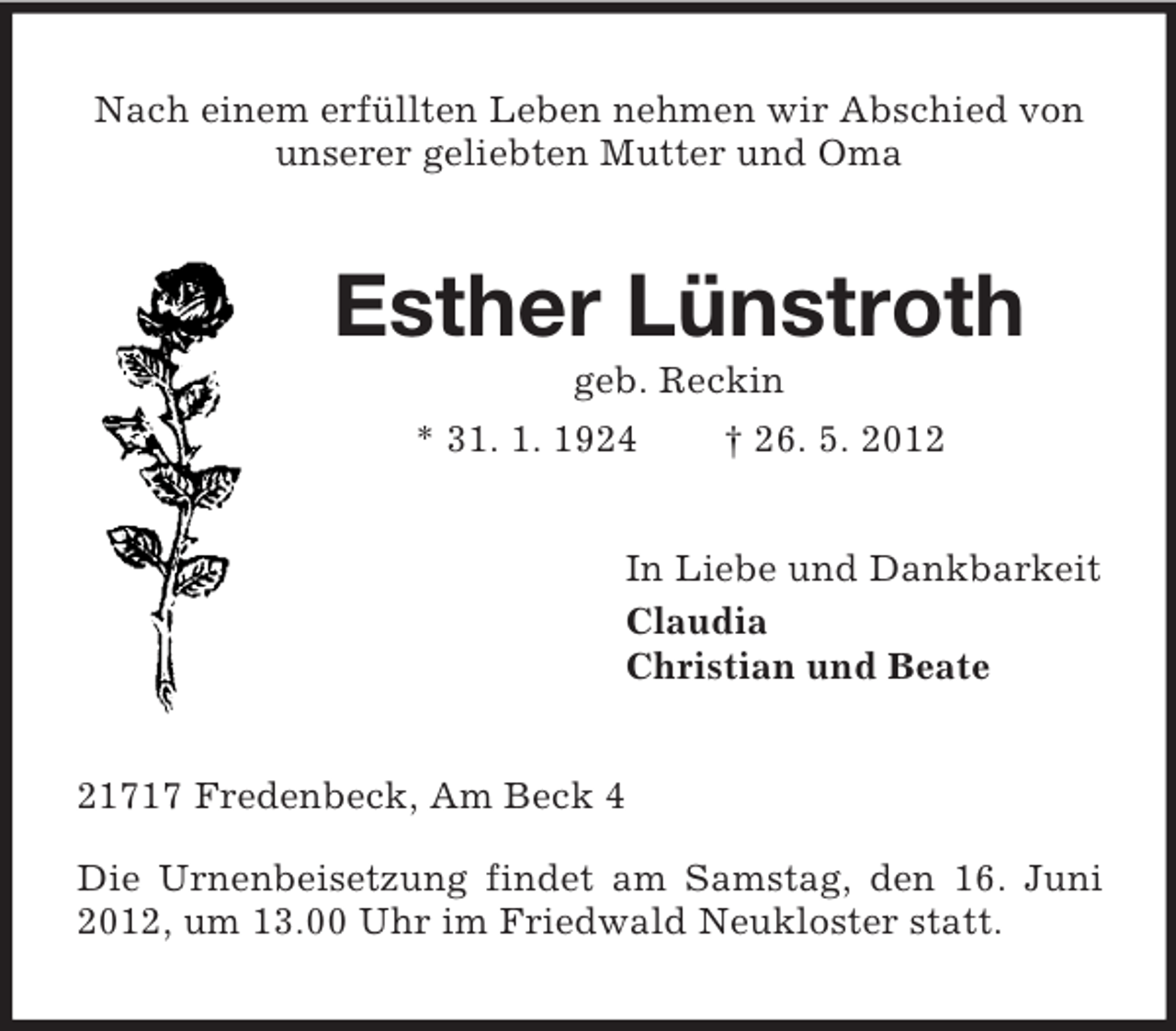 <p>Nach einem erfüllten Leben nehmen wir Abschied von<br />unserer geliebten Mutter und Oma</p><p>Esther Lünstroth<br />geb. Reckin<br />* 31. 1. 1924<br />† 26. 5. 2012<br />In Liebe und Dankbarkeit<br />Claudia<br />Christian und Beate</p><p>21717 Fredenbeck, Am Beck 4<br />Die Urnenbeisetzung findet am Samstag, den 16. Juni<br />2012, um 13.00 Uhr im Friedwald Neukloster statt.</p>