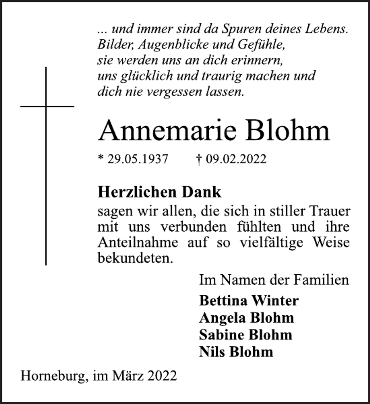 <p>... und immer sind da Spuren deines Lebens.<br />Bilder, Augenblicke und Gefühle,<br />sie werden uns an dich erinnern,<br />uns glücklich und traurig machen und<br />dich nie vergessen lassen.<br />Annemarie Blohm<br />* 29.05.1937 † 09.02.2022<br />Herzlichen Dank<br />sagen wir allen, die sich in stiller Trauer<br />mit uns verbunden fühlten und ihre<br />Anteilnahme auf so vielfältige Weise<br />bekundeten.<br />Im Namen der Familien<br />Bettina Winter<br />Angela BlohmSabine Blohm<br />Nils Blohm<br />Horneburg, im März 2022</p>