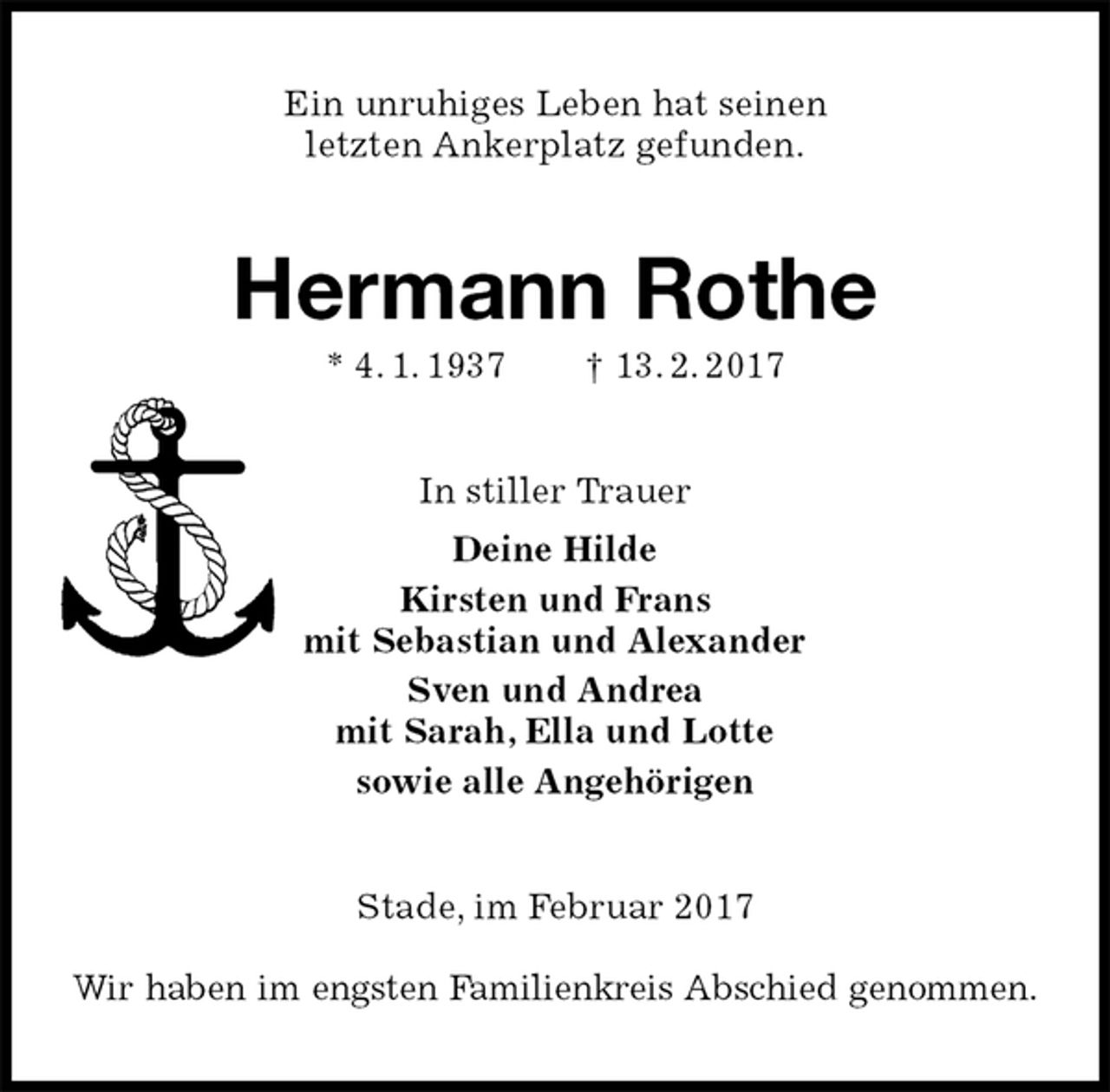 <p>Ein unruhiges Leben hat seinen<br />letzten Ankerplatz gefunden.<br />Hermann Rothe<br />* 4. 1. 1937 † 13. 2. 2017<br />In stiller Trauer<br />Deine Hilde<br />Kirsten und Frans<br />mit Sebastian und Alexander<br />Sven und Andrea<br />mit Sarah, Ella und Lotte<br />sowie alle Angehörigen<br />Stade, im Februar 2017<br />Wir haben im engsten Familienkreis Abschied genommen.</p>
