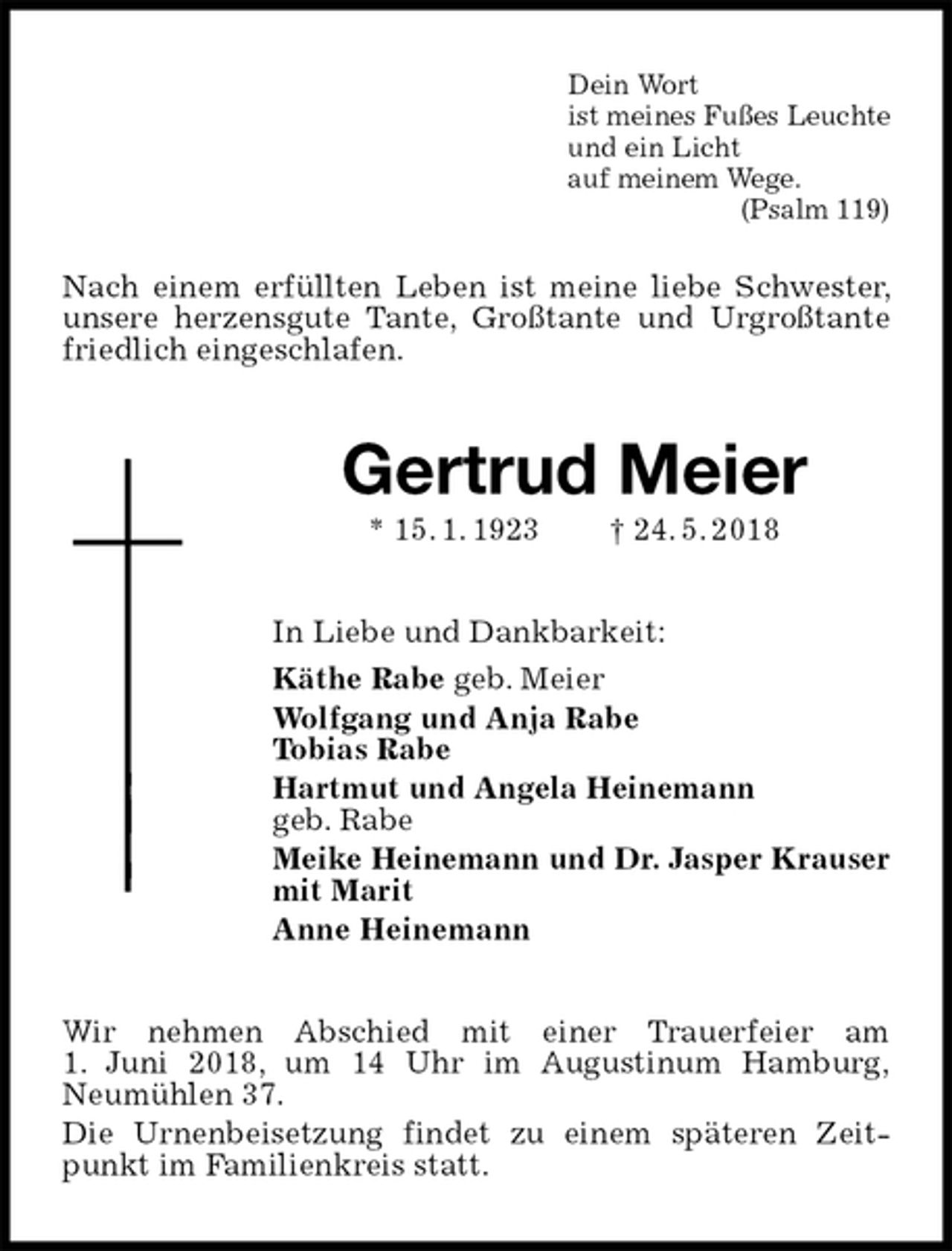 <p>Dein Wort<br />ist meines Fußes Leuchte<br />und ein Licht<br />auf meinem Wege.<br />(Psalm 119)<br />Nach einem erfüllten Leben ist meine liebe Schwester, unsere herzensgute Tante, Großtante und Urgroßtante friedlich eingeschlafen.<br />Gertrud Meier<br />* 15. 1. 1923 † 24. 5. 2018<br />In Liebe und Dankbarkeit:<br />Käthe Rabe geb. Meier<br />Wolfgang und Anja Rabe<br />Tobias Rabe<br />Hartmut und Angela Heinemann<br />geb. Rabe<br />Meike Heinemann und Dr. Jasper Krauser<br />mit Marit<br />Anne Heinemann<br />Wir nehmen Abschied mit einer Trauerfeier am<br />1. Juni 2018, um 14 Uhr im Augustinum Hamburg,<br />Neumühlen 37.<br />Die Urnenbeisetzung findet zu einem späteren Zeitpunkt im Familienkreis statt.</p>