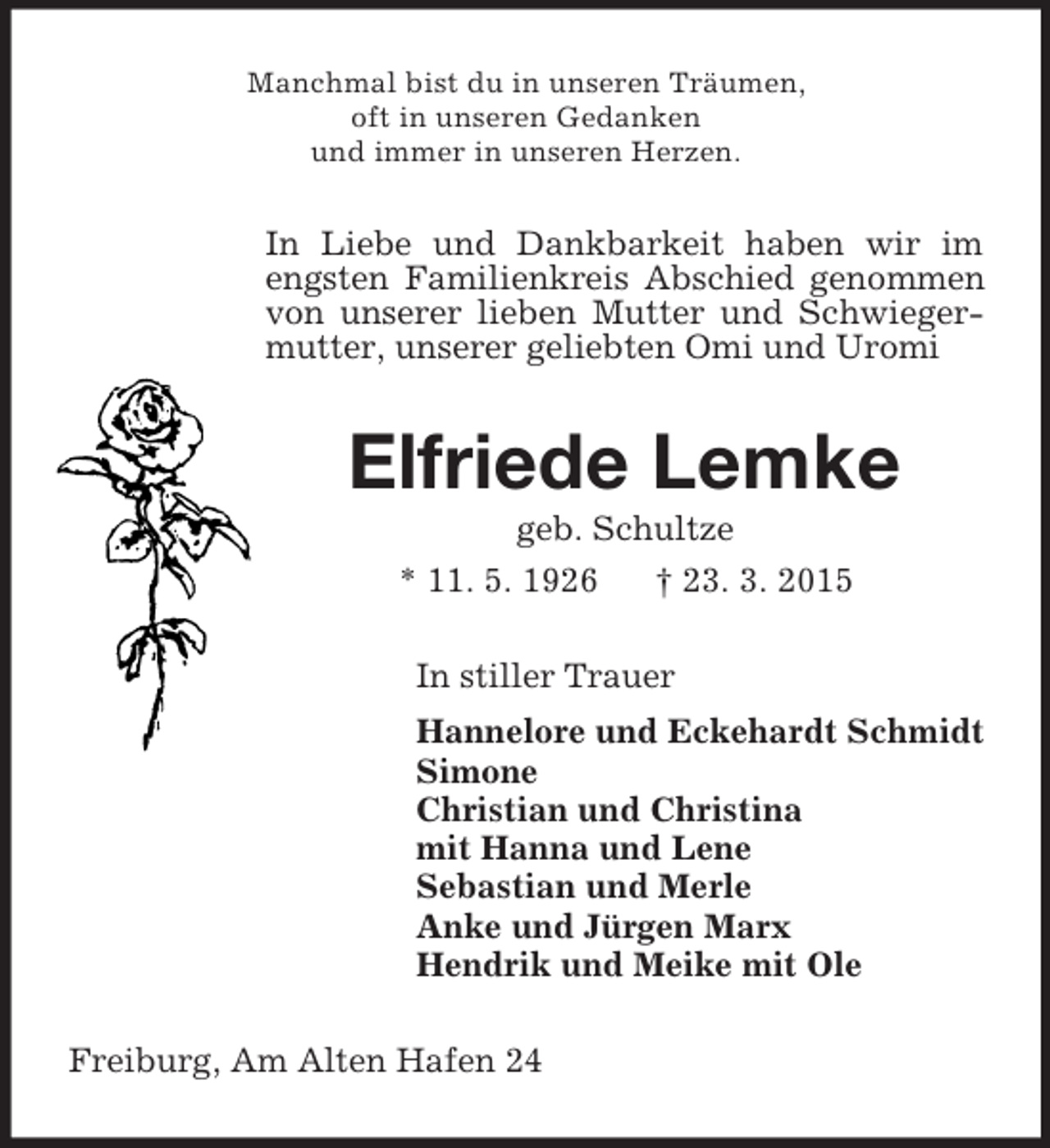 <p>Manchmal bist du in unseren Träumen,<br />oft in unseren Gedanken<br />und immer in unseren Herzen.<br />In Liebe und Dankbarkeit haben wir im engsten Familienkreis Abschied genommen von unserer lieben Mutter und Schwiegermutter, unserer geliebten Omi und Uromi<br />Elfriede Lemke<br />geb. Schultze<br />* 11. 5. 1926 † 23. 3. 2015<br />In stiller Trauer<br />Hannelore und Eckehardt Schmidt<br />Simone<br />Christian und Christina<br />mit Hanna und Lene<br />Sebastian und Merle<br />Anke und Jürgen Marx<br />Hendrik und Meike mit Ole<br />Freiburg, Am Alten Hafen 24</p>