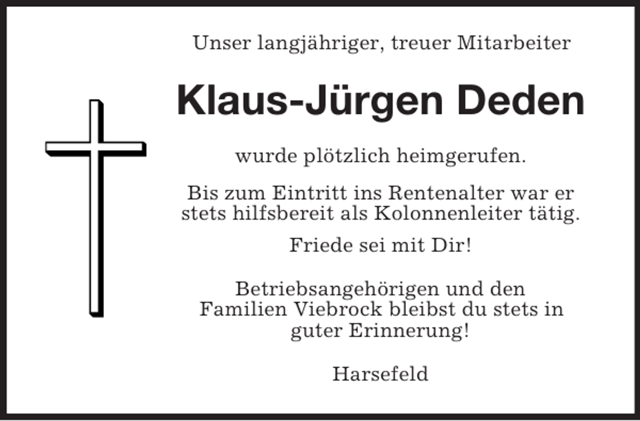 <p>Unser langjähriger, treuer Mitarbeiter<br />Klaus-Jürgen Deden<br />wurde plötzlich heimgerufen.<br />Bis zum Eintritt ins Rentenalter war er stets hilfsbereit als Kolonnenleiter tätig.<br />Friede sei mit Dir!<br />Betriebsangehörigen und den<br />Familien Viebrock bleibst du stets in<br />guter Erinnerung!<br />Harsefeld</p>