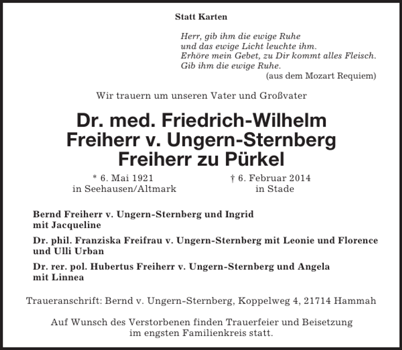 <p>Statt Karten<br />Herr, gib ihm die ewige Ruhe<br />und das ewige Licht leuchte ihm.<br />Erhöre mein Gebet, zu Dir kommt alles Fleisch.<br />Gib ihm die ewige Ruhe.<br />(aus dem Mozart Requiem)<br />Wir trauern um unseren Vater und Großvater<br />Dr. med. Friedrich-Wilhelm<br />Freiherr v. Ungern-Sternberg<br />Freiherr zu Pürkel<br />* 6. Mai 1921 † 6. Februar 2014<br />in Seehausen/Altmark in Stade<br />Bernd Freiherr v. Ungern-Sternberg und Ingrid<br />mit Jacqueline<br />Dr. phil. Franziska Freifrau v. Ungern-Sternberg mit Leonie und Florence und Ulli Urban<br />Dr. rer. pol. Hubertus Freiherr v. Ungern-Sternberg und Angela<br />mit Linnea<br />Traueranschrift: Bernd v. Ungern-Sternberg, Koppelweg 4, 21714 Hammah</p>
<p>Auf Wunsch des Verstorbenen finden Trauerfeier und Beisetzung<br />im engsten Familienkreis statt.</p>
