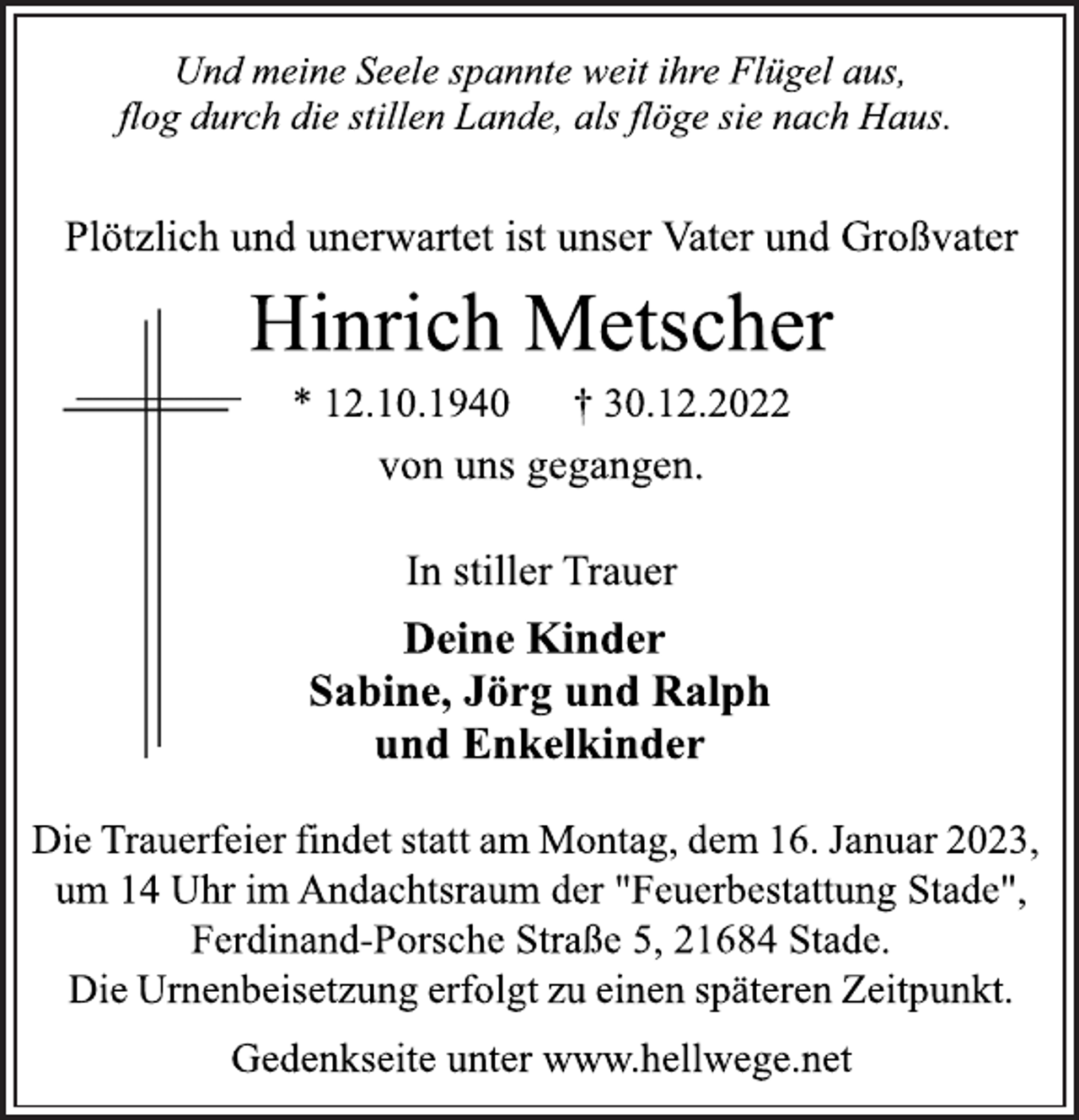 <p>Und meine Seele spannte weit ihre Flügel aus,<br />flog durch die stillen Lande, als flöge sie nach Haus.<br />Plötzlich und unerwartet ist unser Vater und Großvater<br />Hinrich Metscher<br />* 12.10.1940 † 30.12.2022<br />von uns gegangen.<br />In stiller Trauer<br />Deine Kinder<br />Sabine, Jörg und Ralph<br />und Enkelkinder<br />Die Trauerfeier findet statt am Montag, dem 16. Januar 2023,<br />um 14 Uhr im Andachtsraum der "Feuerbestattung Stade",<br />Ferdinand-Porsche Straße 5, 21684 Stade.<br />Die Urnenbeisetzung erfolgt zu einen späteren Zeitpunkt.<br />Gedenkseite unter www.hellwege.net</p>