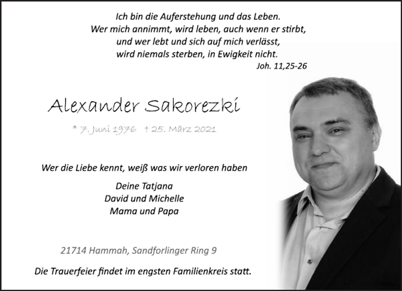<p>Ich bin die Auferstehung und das Leben.<br />Wer mich annimmt, wird leben, auch wenn er stirbt,<br />und wer lebt und sich auf mich verlässt,<br />wird niemals sterben, in Ewigkeit nicht.<br />Joh. 11,25-26<br />Alexander Sakorezki<br />* 7. Juni 1976<br />25. März 2021<br />Wer die Liebe kennt, weiß was wir verloren haben<br />Deine Tatjana<br />David und Michelle<br />Mama und Papa<br />21714 Hammah, Sandforlinger Ring 9<br />Die Trauerfeier findet im engsten Familienkreis statt.</p>