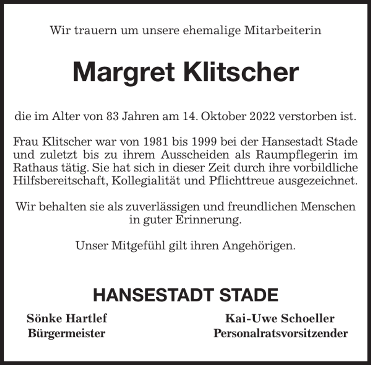 <p>Wir trauern um unsere ehemalige Mitarbeiterin<br />Margret Klitscher<br />die im Alter von 83 Jahren am 14. Oktober 2022 verstorben ist.</p><p>Frau Klitscher war von 1981 bis 1999 bei der Hansestadt Stade<br />und zuletzt bis zu ihrem Ausscheiden als Raumpflegerin im<br />Rathaus tätig. Sie hat sich in dieser Zeit durch ihre vorbildliche<br />Hilfsbereitschaft, Kollegialität und Pflichttreue ausgezeichnet.</p><p>Wir behalten sie als zuverlässigen und freundlichen Menschen in guter Erinnerung.</p><p>Unser Mitgefühl gilt ihren Angehörigen.</p><p>HANSESTADT STADE<br />Sönke Hartlef Kai-Uwe Schoeller<br />Bürgermeister Personalratsvorsitzender</p>