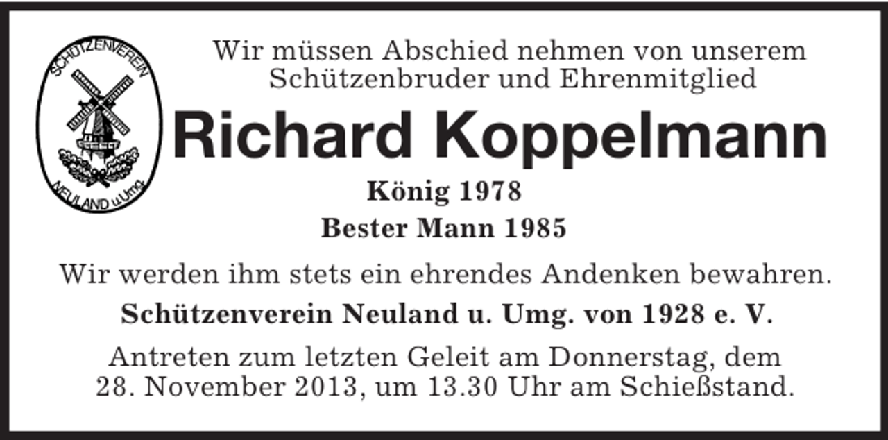 <p>Wir müssen Abschied nehmen von unserem Schützenbruder und Ehrenmitglied<br />Richard Koppelmann<br />König 1978<br />Bester Mann 1985<br />Wir werden ihm stets ein ehrendes Andenken bewahren.<br />Schützenverein Neuland u. Umg. von 1928 e. V.<br />Antreten zum letzten Geleit am Donnerstag, dem<br />28. November 2013, um 13.30 Uhr am Schießstand.</p>