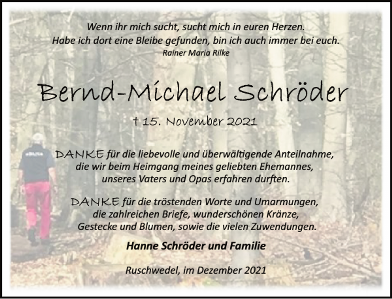 <p>Wenn ihr mich sucht, sucht mich in euren Herzen.<br />Habe ich dort eine Bleibe gefunden, bin ich auch immer bei euch.<br />Rainer Maria Rilke<br />Bernd-Michael Schröder<br />†15. November 2021<br />DANKE für die liebevolle und überwältigende Anteilnahme,<br />die wir beim Heimgang meines geliebten Ehemannes,<br />unseres Vaters und Opas erfahren durften.<br />DANKE für die tröstenden Worte und Umarmungen,<br />die zahlreichen Briefe, wunderschönen Kränze,<br />Gestecke und Blumen, sowie die vielen Zuwendungen.<br />Hanne Schröder und Familie<br />Ruschwedel, im Dezember 2021</p>