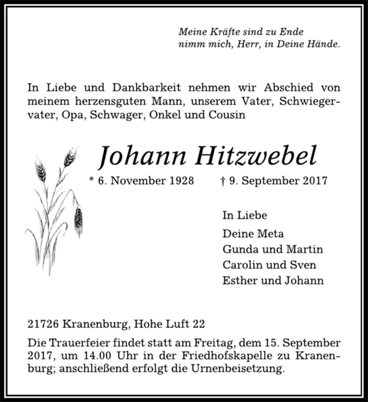 <p>Meine Kräfte sind zu Ende<br />nimm mich, Herr, in Deine Hände.<br />In Liebe und Dankbarkeit nehmen wir Abschied von<br />meinem herzensguten Mann, unserem Vater, Schwiegervater,<br />Opa, Schwager, Onkel und Cousin<br />Johann Hitzwebel<br />* 6. November 1928 † 9. September 2017<br />In Liebe<br />Deine Meta<br />Gunda und Martin<br />Carolin und Sven<br />Esther und Johann<br />21726 Kranenburg, Hohe Luft 22<br />Die Trauerfeier findet statt am Freitag, dem 15. September<br />2017, um 14.00 Uhr in der Friedhofskapelle zu Kranenburg;<br />anschließend erfolgt die Urnenbeisetzung.</p>