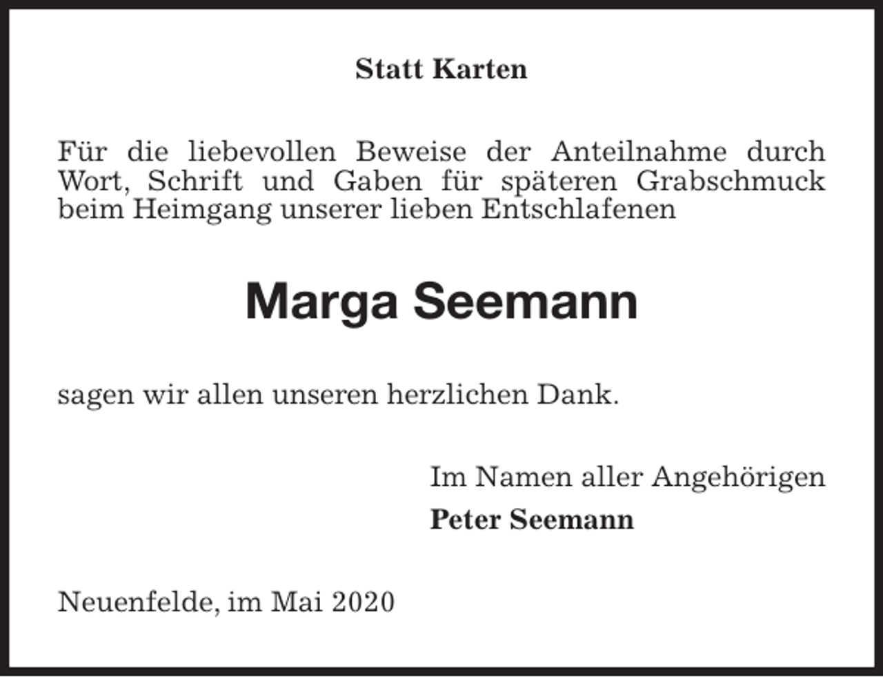 <p>Statt Karten<br />Für die liebevollen Beweise der Anteilnahme durch Wort, Schrift und Gaben für späteren Grabschmuck beim Heimgang unserer lieben Entschlafenen<br />Marga Seemann<br />sagen wir allen unseren herzlichen Dank.<br />Im Namen aller Angehörigen<br />Peter Seemann<br />Neuenfelde, im Mai 2020</p>