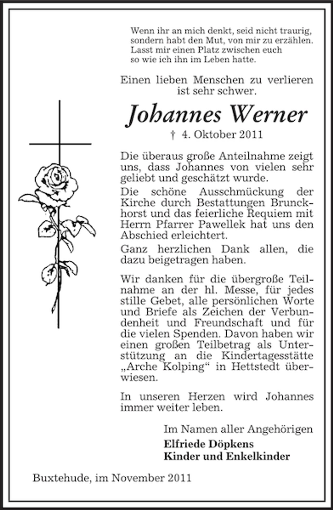 <p>Wenn ihr an mich denkt, seid nicht traurig,<br />sondern habt den Mut, von mir zu erzählen.<br />Lasst mir einen Platz zwischen euch<br />so wie ich ihn im Leben hatte.</p><p>Einen lieben Menschen zu verlieren<br />ist sehr schwer.</p><p>Johannes Werner<br />† 4. Oktober 2011<br />Die überaus große Anteilnahme zeigt<br />uns, dass Johannes von vielen sehr<br />geliebt und geschätzt wurde.<br />Die schöne Ausschmückung der<br />Kirche durch Bestattungen Brunckhorst und das feierliche Requiem mit<br />Herrn Pfarrer Pawellek hat uns den<br />Abschied erleichtert.<br />Ganz herzlichen Dank allen, die<br />dazu beigetragen haben.<br />Wir danken für die übergroße Teilnahme an der hl. Messe, für jedes<br />stille Gebet, alle persönlichen Worte<br />und Briefe als Zeichen der Verbundenheit und Freundschaft und für<br />die vielen Spenden. Davon haben wir<br />einen großen Teilbetrag als Unterstützung an die Kindertagesstätte<br />„Arche Kolping“ in Hettstedt überwiesen.<br />In unseren Herzen wird Johannes<br />immer weiter leben.<br />Im Namen aller Angehörigen<br />Elfriede Döpkens<br />Kinder und Enkelkinder<br />Buxtehude, im November 2011</p>