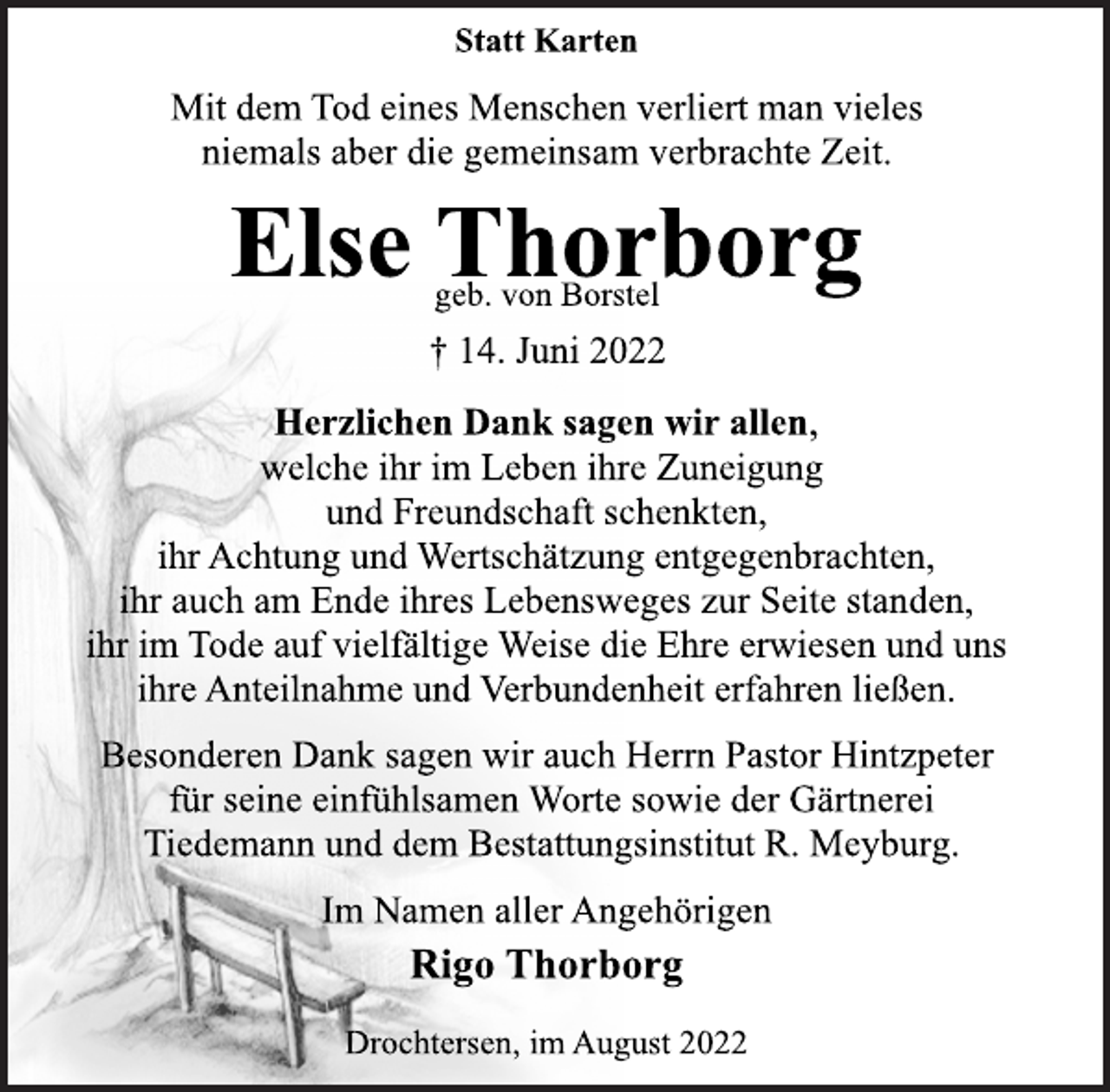 <p>Statt Karten<br />Herzlichen Dank sagen wir allen,<br />welche ihr im Leben ihre Zuneigung<br />und Freundschaft schenkten,<br />ihr Achtung und Wertschätzung entgegenbrachten,<br />ihr auch am Ende ihres Lebensweges zur Seite standen,<br />ihr im Tode auf vielfältige Weise die Ehre erwiesen und uns<br />ihre Anteilnahme und Verbundenheit erfahren ließen.</p><p>Else Thorborg<br />geb. von Borstel<br />† 14. Juni 2022</p><p>Besonderen Dank sagen wir auch Herrn Pastor Hintzpeter<br />für seine einfühlsamen Worte sowie der Gärtnerei<br />Tiedemann und dem Bestattungsinstitut R. Meyburg.</p><p>Mit dem Tod eines Menschen verliert man vieles<br />niemals aber die gemeinsam verbrachte Zeit.<br />Im Namen aller Angehörigen<br />Rigo Thorborg<br />Drochtersen, im August 2022</p>