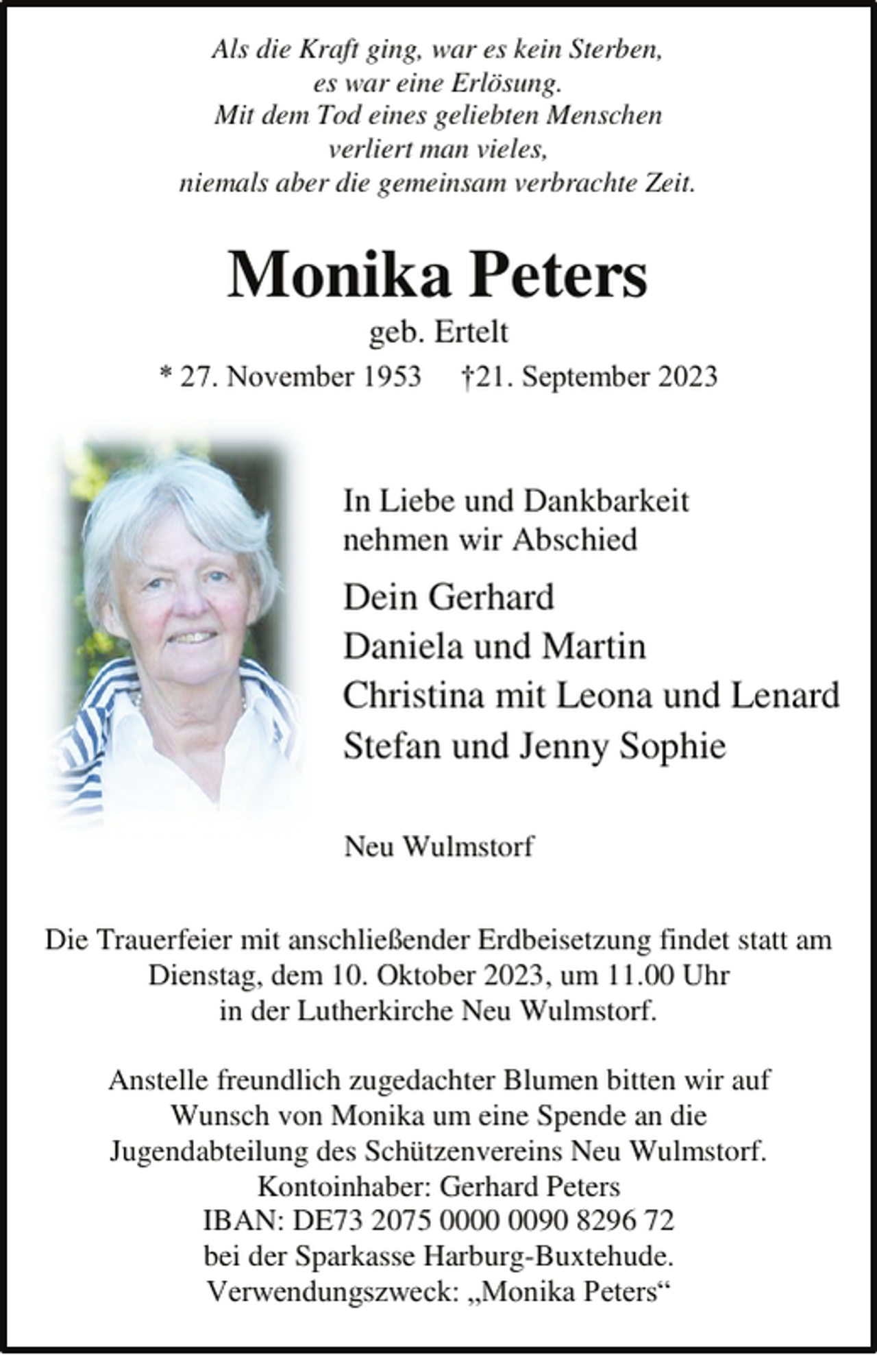 <p>Als die Kraft ging, war es kein Sterben,<br />es war eine Erlösung.<br />Mit dem Tod eines geliebten Menschen<br />verliert man vieles,<br />niemals aber die gemeinsam verbrachte Zeit.<br />Monika Peters<br />geb. Ertelt<br />* 27. November 1953 †21. September 2023<br />In Liebe und Dankbarkeit<br />nehmen wir Abschied<br />Dein Gerhard<br />Daniela und Martin<br />Christina mit Leona und Lenard<br />Stefan und Jenny Sophie<br />Neu Wulmstorf<br />Die Trauerfeier mit anschließender Erdbeisetzung findet statt am<br />Dienstag, dem 10. Oktober 2023, um 11.00 Uhr<br />in der Lutherkirche Neu Wulmstorf.<br />Anstelle freundlich zugedachter Blumen bitten wir auf<br />Wunsch von Monika um eine Spende an die<br />Jugendabteilung des Schützenvereins Neu Wulmstorf.<br />Kontoinhaber: Gerhard Peters<br />IBAN: DE73 2075 0000 0090 8296 72<br />bei der Sparkasse Harburg-Buxtehude.<br />Verwendungszweck: „Monika Peters“</p>