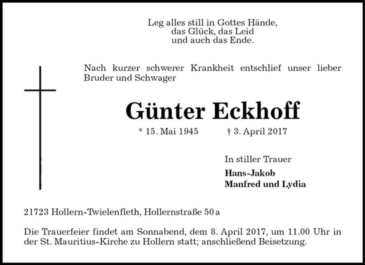 <p>Leg alles still in Gottes Hände,<br />das Glück, das Leid<br />und auch das Ende.<br />Nach kurzer schwerer Krankheit entschlief unser lieber<br />Bruder und Schwager<br />Günter Eckhoff<br />* 15. Mai 1945 † 3. April 2017<br />In stiller Trauer<br />Hans-Jakob<br />Manfred und Lydia<br />21723 Hollern-Twielenfleth, Hollernstraße 50 a</p>
<p>Die Trauerfeier findet am Sonnabend, dem 8. April 2017, um 11.00 Uhr in<br />der St. Mauritius-Kirche zu Hollern statt; anschließend Beisetzung.</p>