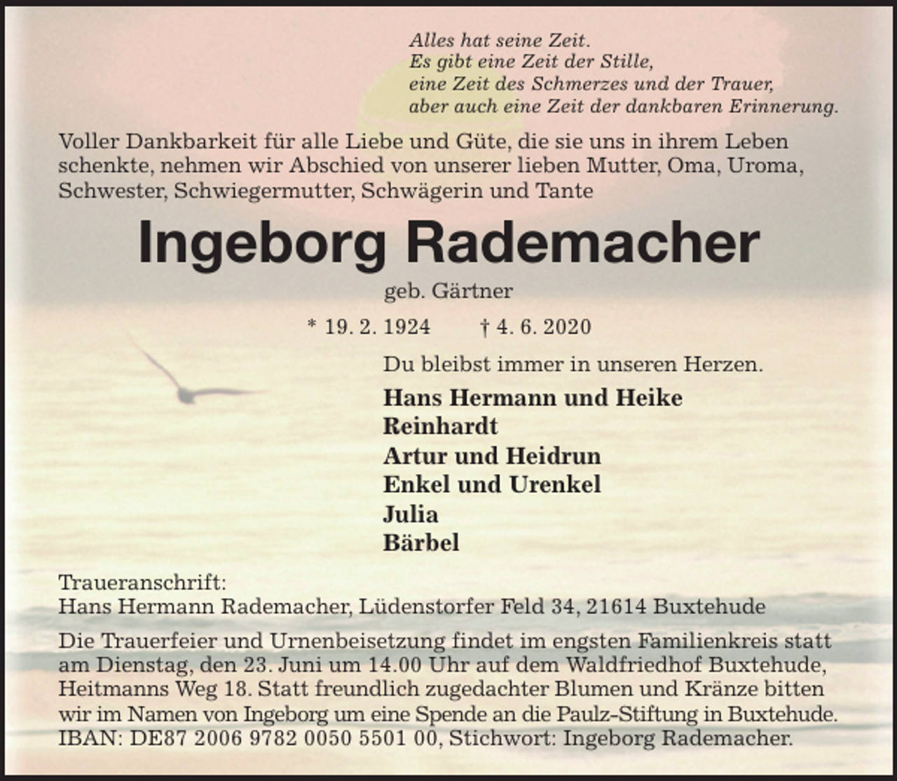 <p>Alles hat seine Zeit.<br />Es gibt eine Zeit der Stille,<br />eine Zeit des Schmerzes und der Trauer,<br />aber auch eine Zeit der dankbaren Erinnerung.<br />Voller Dankbarkeit für alle Liebe und Güte, die sie uns in ihrem Leben schenkte, nehmen wir Abschied von unserer lieben Mutter, Oma, Uroma,<br />Schwester, Schwiegermutter, Schwägerin und Tante<br />Ingeborg Rademacher<br />geb. Gärtner<br />* 19. 2. 1924 † 4. 6. 2020<br />Du bleibst immer in unseren Herzen.<br />Hans Hermann und Heike<br />Reinhardt<br />Artur und Heidrun<br />Enkel und Urenkel<br />Julia<br />Bärbel<br />Traueranschrift:<br />Hans Hermann Rademacher, Lüdenstorfer Feld 34, 21614 Buxtehude<br />Die Trauerfeier und Urnenbeisetzung findet im engsten Familienkreis statt am Dienstag, den 23. Juni um 14.00 Uhr auf dem Waldfriedhof Buxtehude, Heitmanns Weg 18. Statt freundlich zugedachter Blumen und Kränze bitten wir im Namen von Ingeborg um eine Spende an die Paulz-Stiftung in Buxtehude.<br />IBAN: DE87 2006 9782 0050 5501 00, Stichwort: Ingeborg Rademacher.</p>