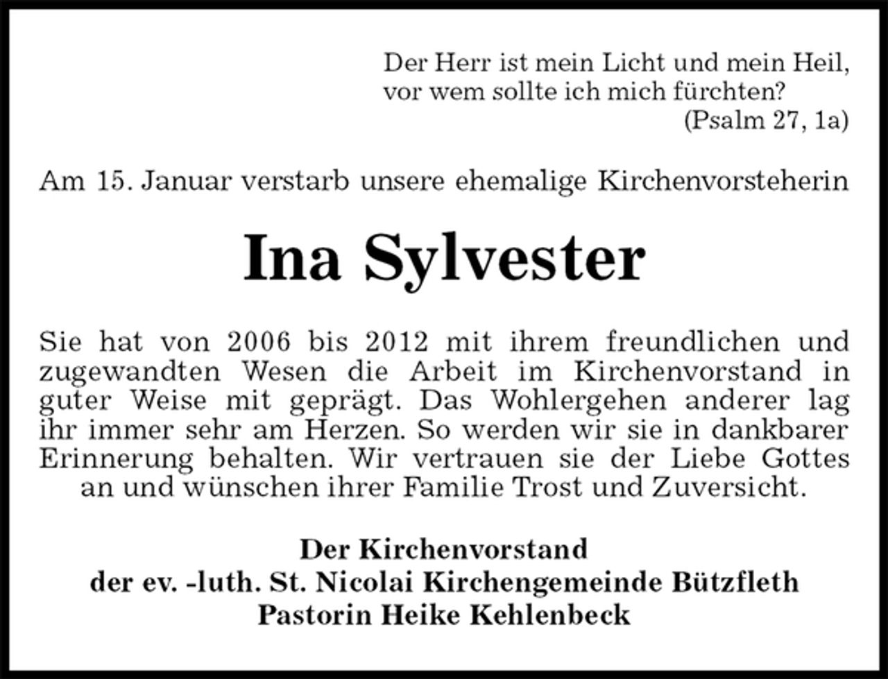 <p>Der Herr ist mein Licht und mein Heil,<br />vor wem sollte ich mich fürchten?<br />(Psalm 27, 1a)<br />Am 15. Januar verstarb unsere ehemalige Kirchenvorsteherin<br />Ina Sylvester<br />Sie hat von 2006 bis 2012 mit ihrem freundlichen und<br />zugewandten Wesen die Arbeit im Kirchenvorstand in<br />guter Weise mit geprägt. Das Wohlergehen anderer lag<br />ihr immer sehr am Herzen. So werden wir sie in dankbarer<br />Erinnerung behalten. Wir vertrauen sie der Liebe Gottes<br />an und wünschen ihrer Familie Trost und Zuversicht.<br />Der Kirchenvorstand<br />der ev. -luth. St. Nicolai Kirchengemeinde Bützfleth<br />Pastorin Heike Kehlenbeck</p>
