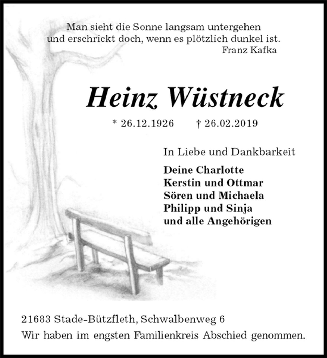 <p>Man sieht die Sonne langsam untergehen<br />und erschrickt doch, wenn es plötzlich dunkel ist.<br />Franz Kafka<br />Heinz Wüstneck<br />* 26.12.1926 † 26.02.2019<br />In Liebe und Dankbarkeit<br />Deine Charlotte<br />Kerstin und Ottmar<br />Sören und Michaela<br />Philipp und Sinja<br />und alle Angehörigen</p><p>21683 Stade-Bützfleth, Schwalbenweg 6<br />Wir haben im engsten Familienkreis Abschied genommen.</p>