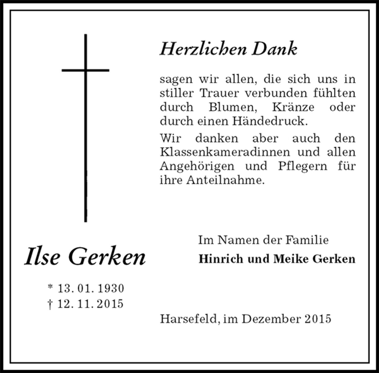 <p>Herzlichen Dank</p><p>sagen wir allen, die sich uns in stiller Trauer verbunden fühlten durch Blumen, Kränze oder durch einen Händedruck.<br />Wir danken aber auch den<br />Klassenkameradinnen und allen Angehörigen und Pflegern für<br />ihre Anteilnahme.<br />Im Namen der Familie<br />Hinrich und Meike Gerken<br />Harsefeld, im Dezember 2015<br />Ilse Gerken</p><p>* 13. 01. 1930<br />† 12. 11. 2015</p>
