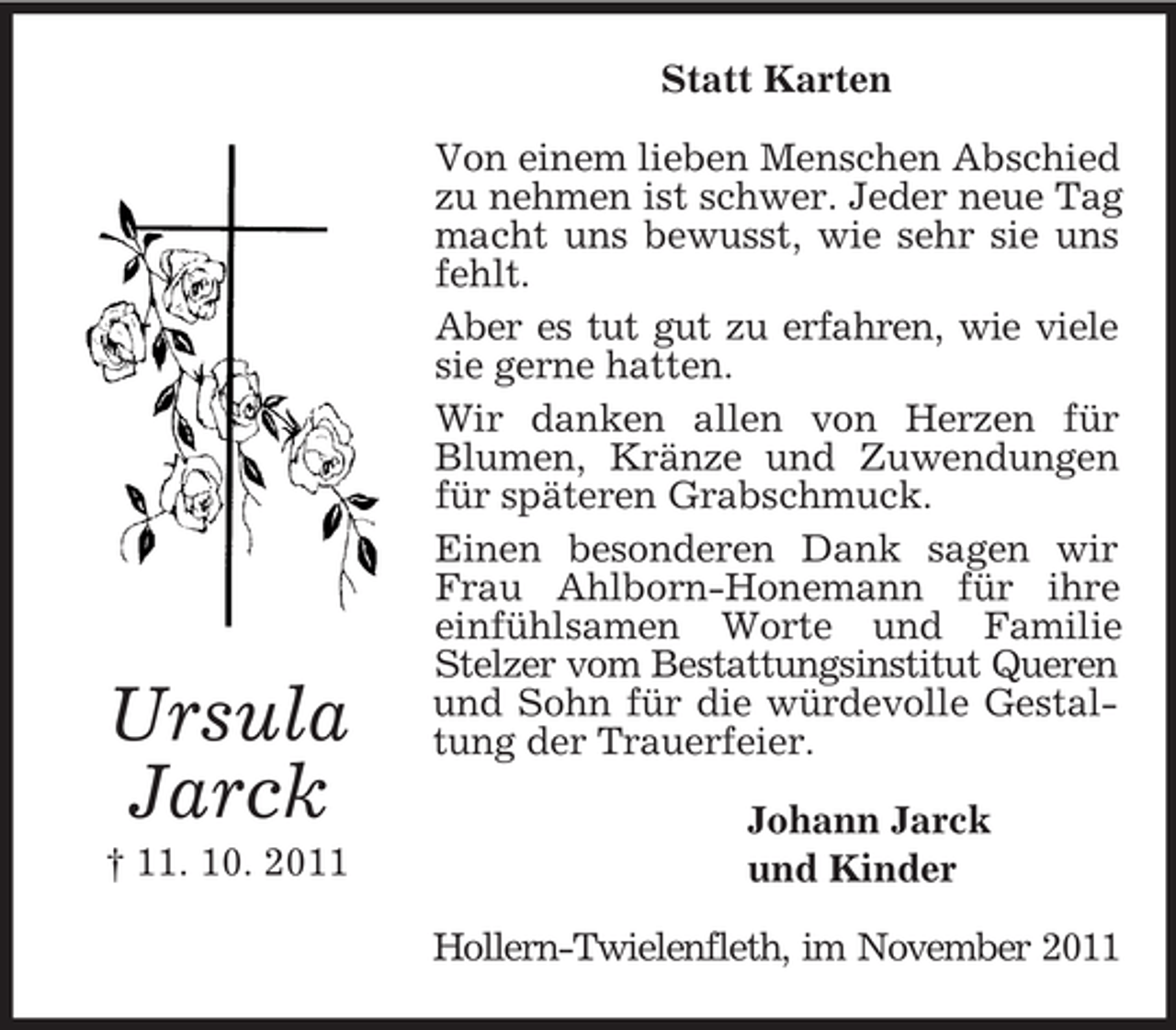 <p>Statt Karten</p><p>Ursula<br />Jarck<br />† 11. 10. 2011</p><p>Von einem lieben Menschen Abschied<br />zu nehmen ist schwer. Jeder neue Tag<br />macht uns bewusst, wie sehr sie uns<br />fehlt.<br />Aber es tut gut zu erfahren, wie viele<br />sie gerne hatten.<br />Wir danken allen von Herzen für<br />Blumen, Kränze und Zuwendungen<br />für späteren Grabschmuck.<br />Einen besonderen Dank sagen wir<br />Frau Ahlborn-Honemann für ihre<br />einfühlsamen Worte und Familie<br />Stelzer vom Bestattungsinstitut Queren<br />und Sohn für die würdevolle Gestaltung der Trauerfeier.<br />Johann Jarck<br />und Kinder<br />Hollern-Twielenfleth, im November 2011</p>