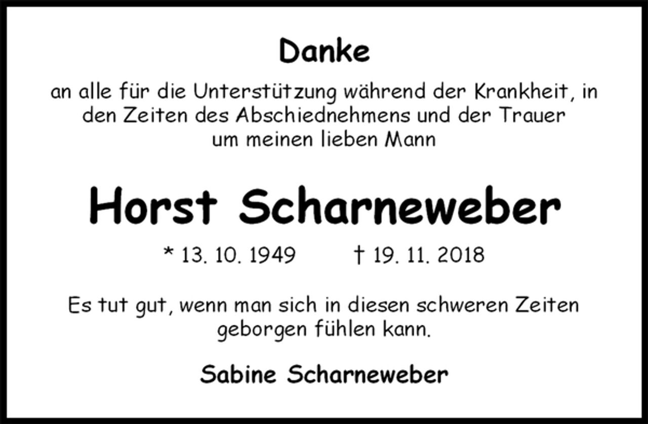 <p>Danke<br />an alle für die Unterstützung während der Krankheit, in den Zeiten des Abschiednehmens und der Trauer<br />um meinen lieben Mann</p><p>Horst Scharneweber<br />* 13. 10. 1949 † 19. 11. 2018<br />Es tut gut, wenn man sich in diesen schweren Zeiten<br />geborgen fühlen kann.<br />Sabine Scharneweber</p>