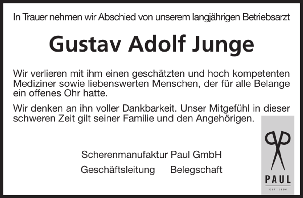 <p>In Trauer nehmen wir Abschied von unserem langjährigen Betriebsarzt<br />Gustav Adolf Junge<br />Wir verlieren mit ihm einen geschätzten und hoch kompetenten Mediziner sowie liebenswerten Menschen, der für alle Belange ein offenes Ohr hatte.<br />Wir denken an ihn voller Dankbarkeit. Unser Mitgefühl in dieser schweren Zeit gilt seiner Familie und den Angehörigen.<br />Scherenmanufaktur Paul GmbH<br />Geschäftsleitung Belegschaft</p>