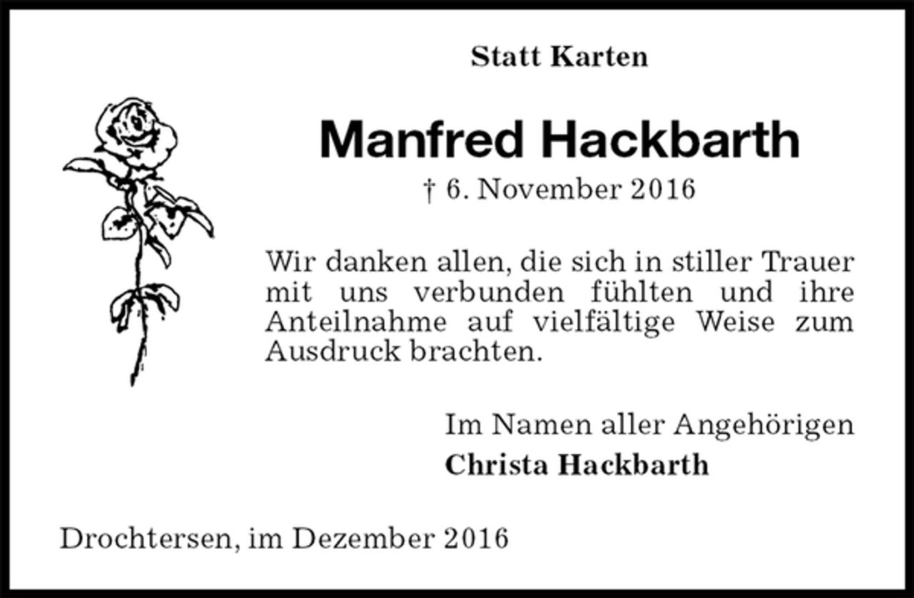 <p>Statt Karten<br />Manfred Hackbarth<br />† 6. November 2016<br />Wir danken allen, die sich in stiller Trauer<br />mit uns verbunden fühlten und ihre<br />Anteilnahme auf vielfältige Weise zum Ausdruck brachten.<br />Im Namen aller Angehörigen<br />Christa Hackbarth<br />Drochtersen, im Dezember 2016</p>