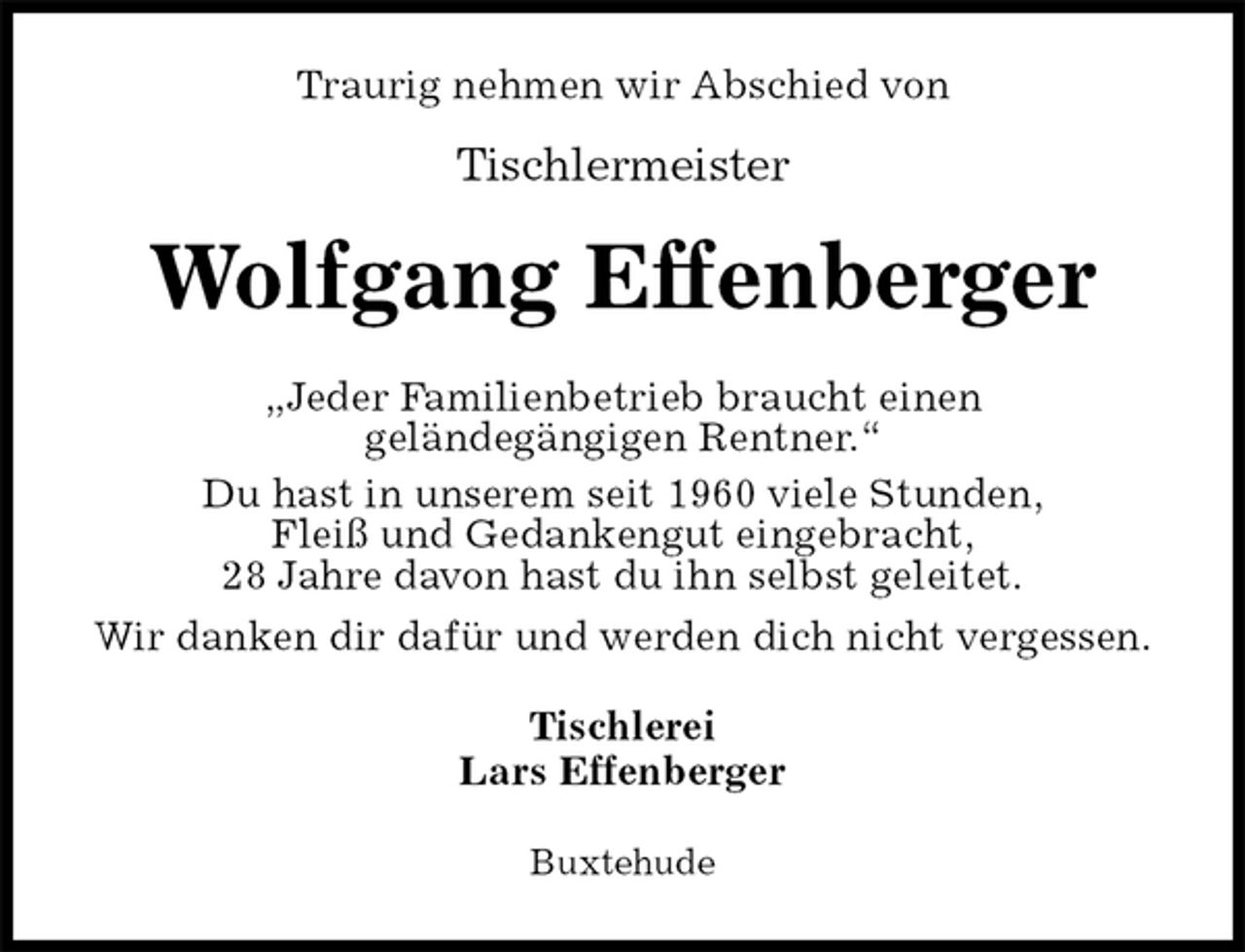 <p>Traurig nehmen wir Abschied von<br />Tischlermeister<br />Wolfgang Effenberger<br />Jeder Familienbetrieb braucht einen<br />geländegängigen Rentner.<br />Du hast in unserem seit 1960 viele Stunden,<br />Fleiß und Gedankengut eingebracht,<br />28 Jahre davon hast du ihn selbst geleitet.<br />Wir danken dir dafür und werden dich nicht vergessen.<br />Tischlerei<br />Lars Effenberger<br />Buxtehude</p>