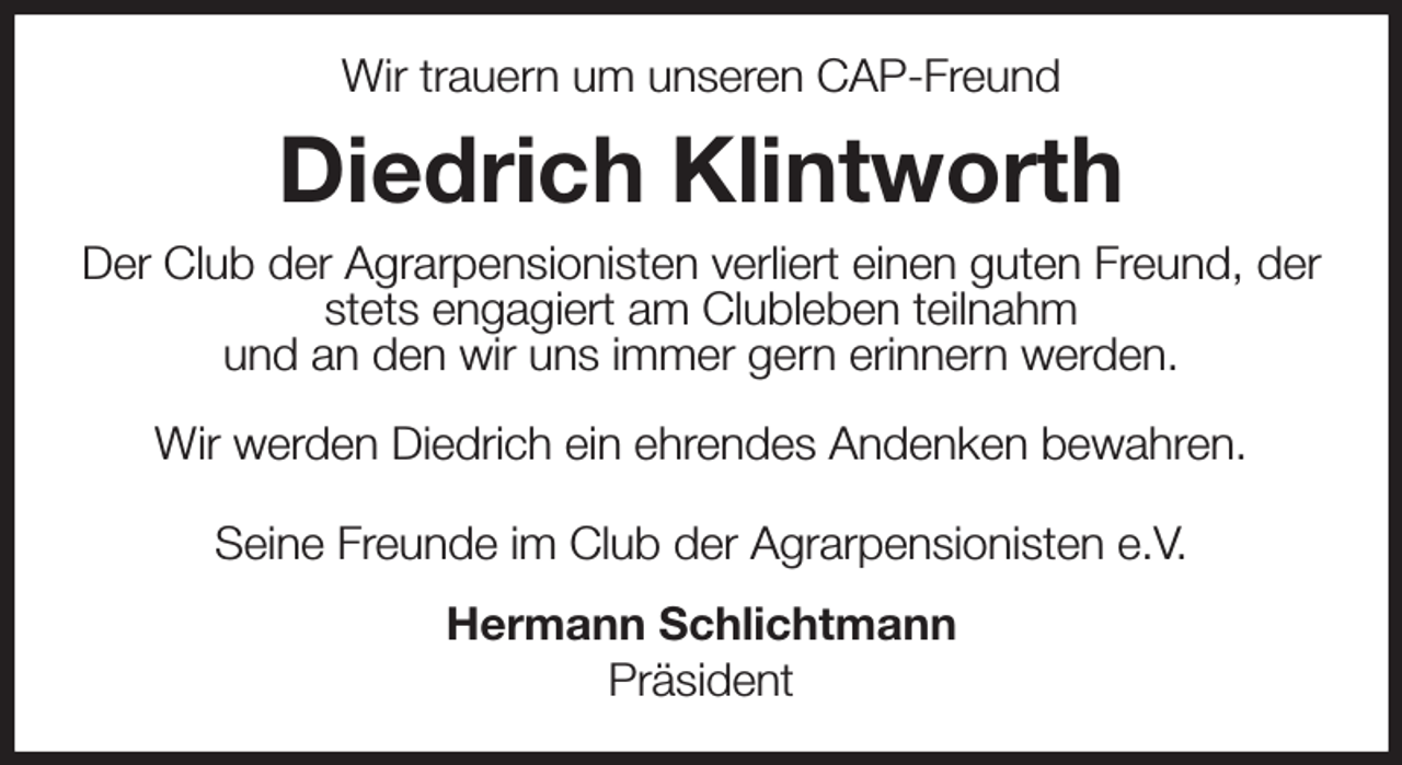 <p>Wir trauern um unseren CAP-Freund<br />Diedrich Klintworth<br />Der Club der Agrarpensionisten verliert einen guten Freund, der stets engagiert am Clubleben teilnahm<br />und an den wir uns immer gern erinnern werden.</p><p>Wir werden Diedrich ein ehrendes Andenken bewahren.<br />Seine Freunde im Club der Agrarpensionisten e.V.<br />Hermann Schlichtmann<br />Präsident</p>