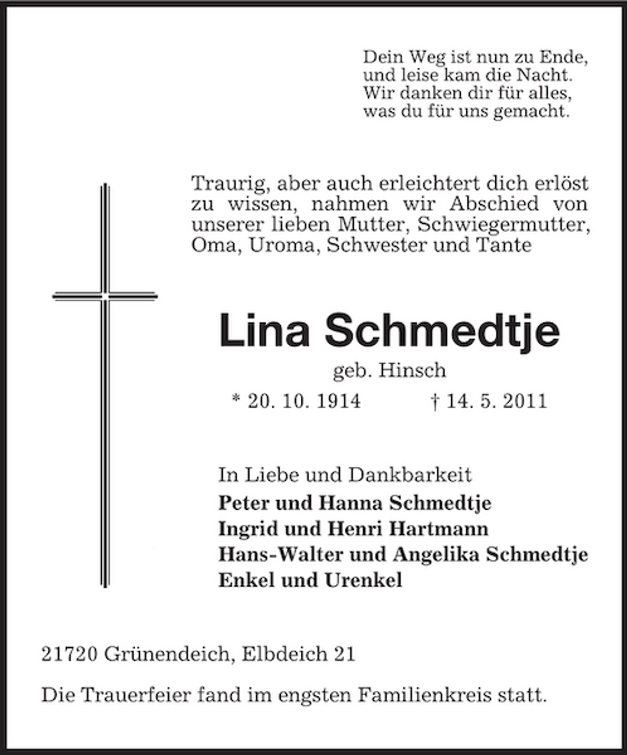 <p>Dein Weg ist nun zu Ende, und leise kam die Nacht. Wir danken dir für alles, was du für uns gemacht.</p><p>Traurig, aber auch erleichtert dich erlöst zu wissen, nahmen wir Abschied von unserer lieben Mutter, Schwiegermutter, Oma, Uroma, Schwester und Tante</p><p>Lina Schmedtje<br />geb. Hinsch * 20. 10. 1914 † 14. 5. 2011 In Liebe und Dankbarkeit Peter und Hanna Schmedtje Ingrid und Henri Hartmann Hans-Walter und Angelika Schmedtje Enkel und Urenkel</p><p>21720 Grünendeich, Elbdeich 21 Die Trauerfeier fand im engsten Familienkreis statt.</p>