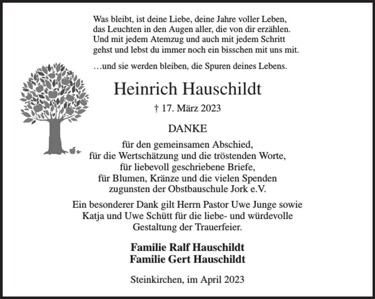 <p>Was bleibt, ist deine Liebe, deine Jahre voller Leben,<br />das Leuchten in den Augen aller, die von dir erzählen.<br />Und mit jedem Atemzug und auch mit jedem Schritt<br />gehst und lebst du immer noch ein bisschen mit uns mit.<br />…und sie werden bleiben, die Spuren deines Lebens.<br />Heinrich Hauschildt<br />† 17. März 2023<br />DANKE<br />für den gemeinsamen Abschied,<br />für die Wertschätzung und die tröstenden Worte,<br />für liebevoll geschriebene Briefe,<br />für Blumen, Kränze und die vielen Spenden<br />zugunsten der Obstbauschule Jork e.V.<br />Ein besonderer Dank gilt Herrn Pastor Uwe Junge sowie<br />Katja und Uwe Schütt für die liebe- und würdevolle<br />Gestaltung der Trauerfeier.<br />Familie Ralf Hauschildt<br />Familie Gert Hauschildt<br />Steinkirchen, im April 2023</p>