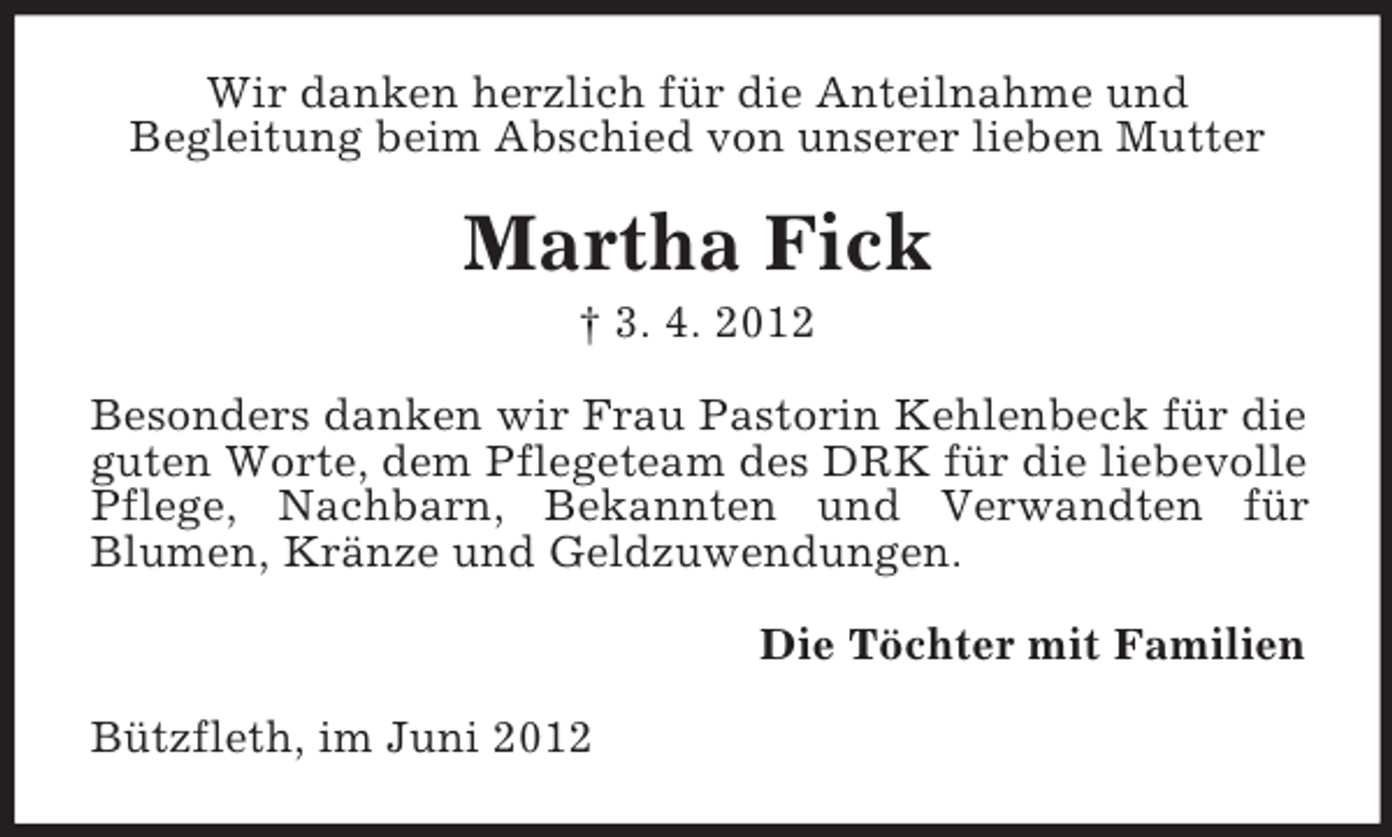 <p>Wir danken herzlich für die Anteilnahme und<br />Begleitung beim Abschied von unserer lieben Mutter</p><p>Martha Fick<br />† 3. 4. 2012<br />Besonders danken wir Frau Pastorin Kehlenbeck für die<br />guten Worte, dem Pflegeteam des DRK für die liebevolle<br />Pflege, Nachbarn, Bekannten und Verwandten für<br />Blumen, Kränze und Geldzuwendungen.<br />Die Töchter mit Familien<br />Bützfleth, im Juni 2012</p>