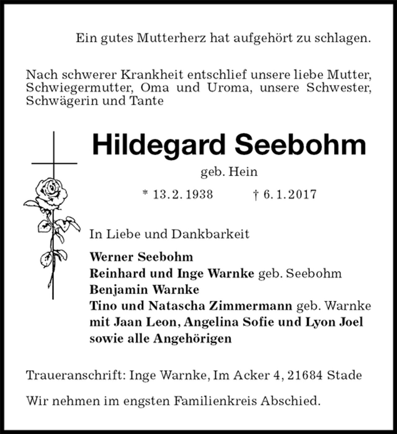 <p>Ein gutes Mutterherz hat aufgehört zu schlagen.<br />Nach schwerer Krankheit entschlief unsere liebe Mutter, Schwiegermutter, Oma und Uroma, unsere Schwester, Schwägerin und Tante<br />Hildegard Seebohm<br />geb. Hein<br />* 13. 2. 1938 † 6. 1. 2017<br />In Liebe und Dankbarkeit<br />Werner Seebohm<br />Reinhard und Inge Warnke geb. Seebohm<br />Benjamin Warnke<br />Tino und Natascha Zimmermann geb. Warnke<br />mit Jaan Leon, Angelina Sofie und Lyon Joel<br />sowie alle Angehörigen<br />Traueranschrift: Inge Warnke, Im Acker 4, 21684 Stade</p><p>Wir nehmen im engsten Familienkreis Abschied.</p>