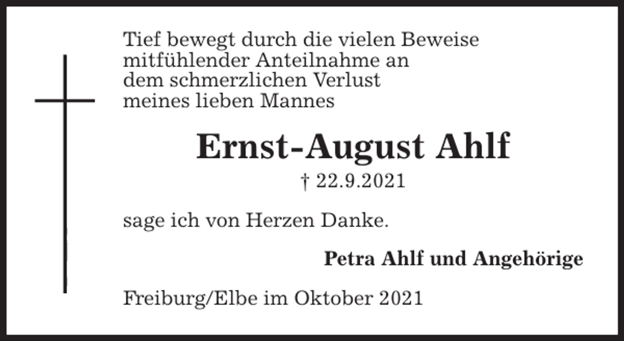 <p>Tief bewegt durch die vielen Beweise<br />mitfühlender Anteilnahme an<br />dem schmerzlichen Verlust<br />meines lieben Mannes<br />Ernst-August Ahlf<br />† 22.9.2021<br />sage ich von Herzen Danke.<br />Petra Ahlf und Angehörige<br />Freiburg/Elbe im Oktober 2021</p>