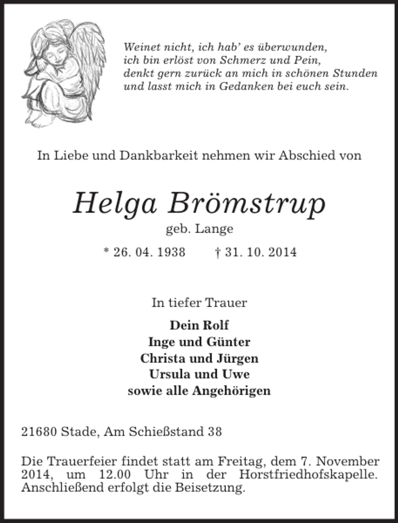 <p>Weinet nicht, ich hab’ es überwunden,<br />ich bin erlöst von Schmerz und Pein,<br />denkt gern zurück an mich in schönen Stunden<br />und lasst mich in Gedanken bei euch sein.<br />In Liebe und Dankbarkeit nehmen wir Abschied von<br />Helga Brömstrup<br />geb. Lange<br />* 26. 04. 1938 † 31. 10. 2014<br />In tiefer Trauer<br />Dein Rolf<br />Inge und Günter<br />Christa und Jürgen<br />Ursula und Uwe<br />sowie alle Angehörigen<br />21680 Stade, Am Schießstand 38</p><p>Die Trauerfeier findet statt am Freitag, dem 7. November 2014, um 12.00 Uhr in der Horstfriedhofskapelle.<br />Anschließend erfolgt die Beisetzung.</p>