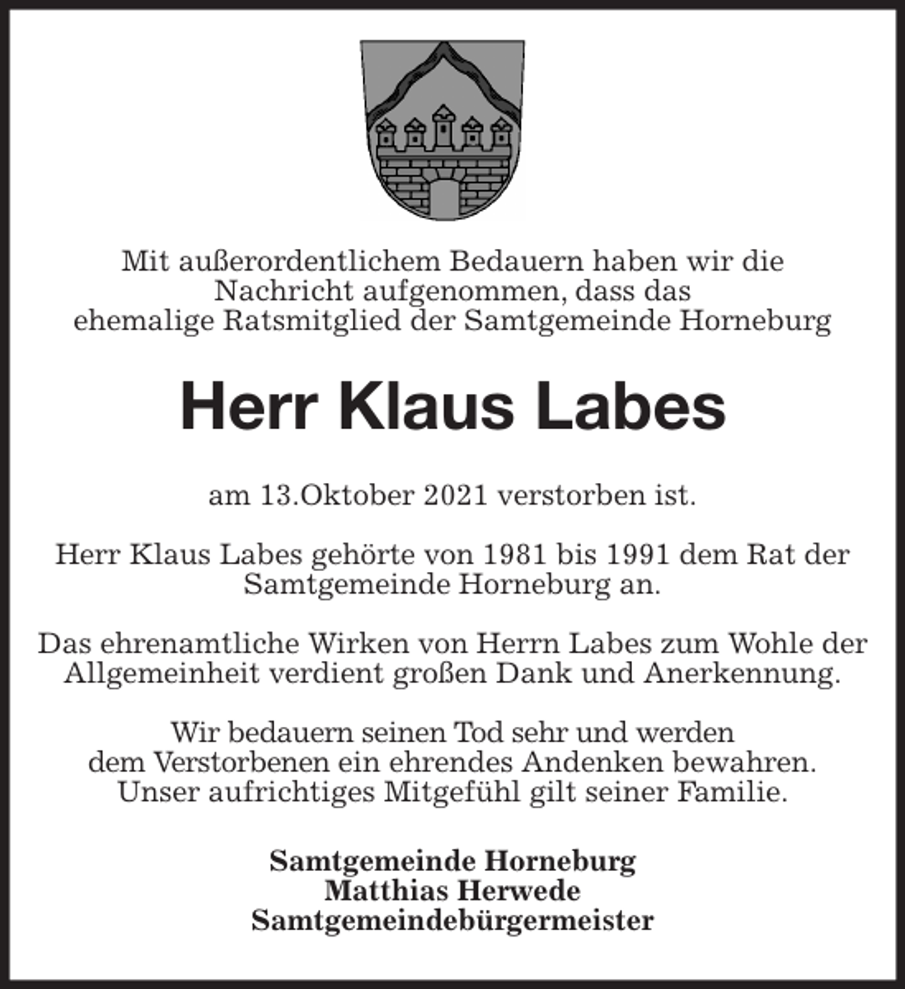 <p>Mit außerordentlichem Bedauern haben wir die<br />Nachricht aufgenommen, dass das<br />ehemalige Ratsmitglied der Samtgemeinde Horneburg<br />Herr Klaus Labes<br />am 13.Oktober 2021 verstorben ist.</p>
<p>Herr Klaus Labes gehörte von 1981 bis 1991 dem Rat der Samtgemeinde Horneburg an.</p>
<p>Das ehrenamtliche Wirken von Herrn Labes zum Wohle der Allgemeinheit verdient großen Dank und Anerkennung.</p>
<p>Wir bedauern seinen Tod sehr und werden<br />dem Verstorbenen ein ehrendes Andenken bewahren.<br />Unser aufrichtiges Mitgefühl gilt seiner Familie.<br />Samtgemeinde Horneburg<br />Matthias Herwede<br />Samtgemeindebürgermeister</p>