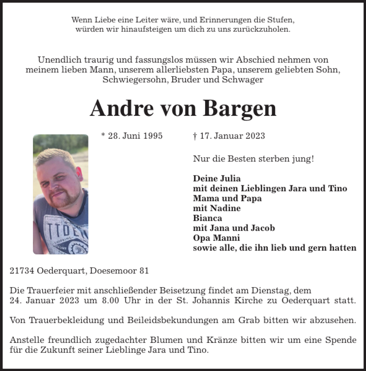 <p>Wenn Liebe eine Leiter wäre, und Erinnerungen die Stufen,<br />würden wir hinaufsteigen um dich zu uns zurückzuholen.</p><p>Unendlich traurig und fassungslos müssen wir Abschied nehmen von<br />meinem lieben Mann, unserem allerliebsten Papa, unserem geliebten Sohn,<br />Schwiegersohn, Bruder und Schwager<br />Andre von Bargen</p><p>* 28. Juni 1995 † 17. Januar 2023<br />Nur die Besten sterben jung!</p><p>Deine Julia<br />mit deinen Lieblingen Jara und Tino<br />Mama und Papa<br />mit Nadine<br />Bianca<br />mit Jana und Jacob<br />Opa Manni<br />sowie alle, die ihn lieb und gern hatten<br />21734 Oederquart, Doesemoor 81</p><p>Die Trauerfeier mit anschließender Beisetzung findet am Dienstag, dem<br />24. Januar 2023 um 8.00 Uhr in der St. Johannis Kirche zu Oederquart statt.</p><p>Von Trauerbekleidung und Beileidsbekundungen am Grab bitten wir abzusehen.</p><p>Anstelle freundlich zugedachter Blumen und Kränze bitten wir um eine Spende<br />für die Zukunft seiner Lieblinge Jara und Tino.</p>