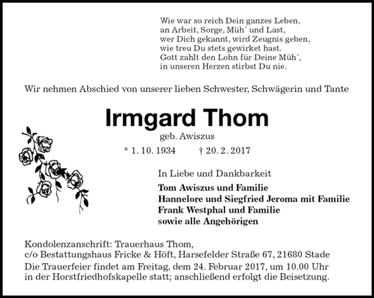 <p>Wie war so reich Dein ganzes Leben,<br />an Arbeit, Sorge, Müh´ und Last,<br />wer Dich gekannt, wird Zeugnis geben,<br />wie treu Du stets gewirket hast.<br />Gott zahlt den Lohn für Deine Müh´,<br />in unseren Herzen stirbst Du nie.<br />Wir nehmen Abschied von unserer lieben Schwester, Schwägerin und Tante<br />Irmgard Thom<br />geb. Awiszus<br />* 1. 10. 1934 † 20. 2. 2017<br />In Liebe und Dankbarkeit<br />Tom Awiszus und Familie<br />Hannelore und Siegfried Jeroma mit Familie<br />Frank Westphal und Familie<br />sowie alle Angehörigen<br />Kondolenzanschrift: Trauerhaus Thom,<br />c/o Bestattungshaus Fricke &amp; Höft, Harsefelder Straße 67, 21680 Stade<br />Die Trauerfeier findet am Freitag, dem 24. Februar 2017, um 10.00 Uhr<br />in der Horstfriedhofskapelle statt; anschließend erfolgt die Beisetzung.</p>