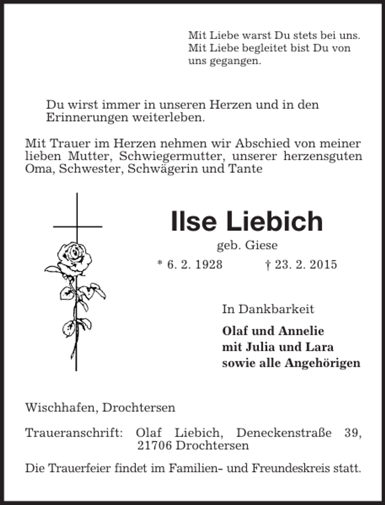 <p>Mit Liebe warst Du stets bei uns.<br />Mit Liebe begleitet bist Du von<br />uns gegangen.<br />Du wirst immer in unseren Herzen und in den<br />Erinnerungen weiterleben.<br />Mit Trauer im Herzen nehmen wir Abschied von meiner lieben Mutter, Schwiegermutter, unserer herzensguten Oma, Schwester, Schwägerin und Tante<br />Ilse Liebich<br />geb. Giese<br />* 6. 2. 1928 † 23. 2. 2015<br />In Dankbarkeit<br />Olaf und Annelie<br />mit Julia und Lara<br />sowie alle Angehörigen<br />Wischhafen, Drochtersen<br />Traueranschrift: Olaf Liebich, Deneckenstraße 39, 21706 Drochtersen<br />Die Trauerfeier findet im Familien- und Freundeskreis statt.</p>