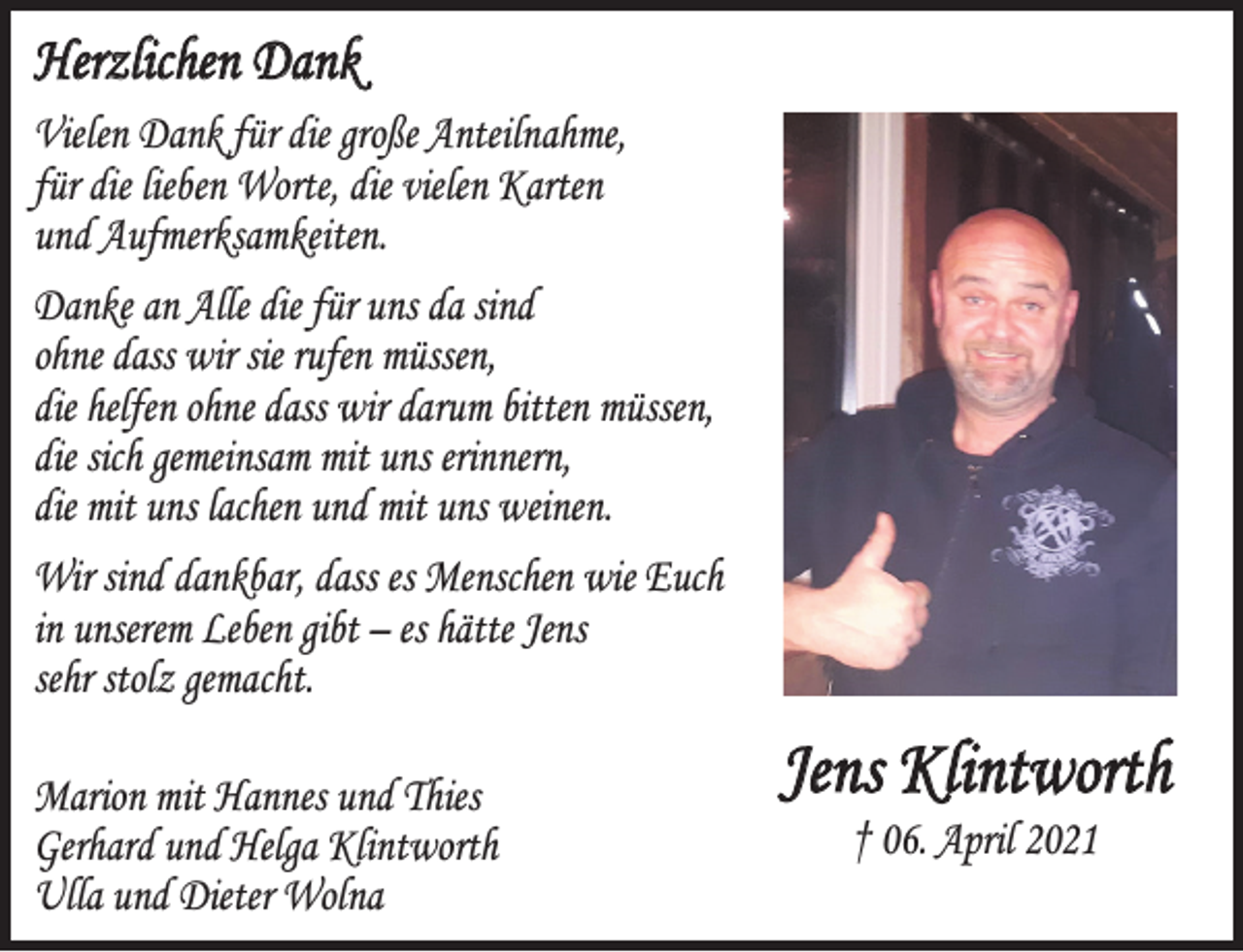 <p>Herzlichen Dank</p>
<p>Vielen Danke für die große Anteilnahme,<br />für die lieben Worte, die vielen Karten und Aufmerksamkeiten.</p>
<p>Danke an Alle die für uns da sind<br />ohne dass wir sie rufen müssen,<br />die helfen ohne dass wir darum bitten müssen,<br />die sich gemeinsam mit uns erinnern,<br />die mit uns lachen und mit uns weinen.</p>
<p>Wir sind dankbar, dass es Menschen wie Euch in unserem Leben gibt - es hätte Jens sehr stolz gemacht.</p>
<p>Marion mit Hannes und Thies<br />Gerhard und Helga Klintworth<br />Ulla und Dieter Wolna</p>
<p>Jens Klintworth<br />ⴕ 06. April 2021</p>