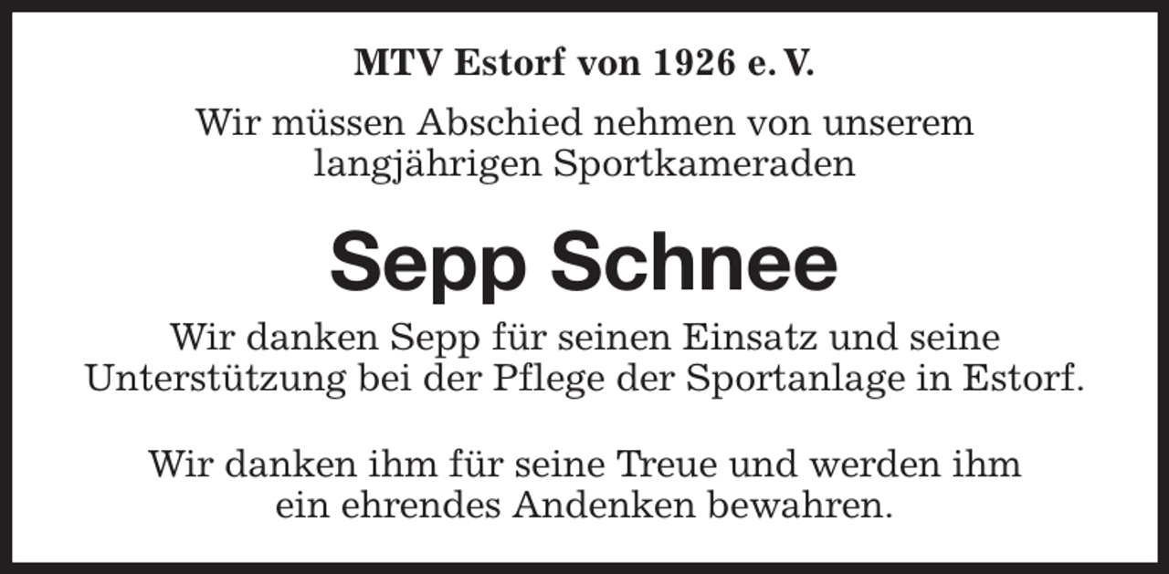 <p>MTV Estorf von 1926 e. V.<br />Wir müssen Abschied nehmen von unserem<br />langjährigen Sportkameraden<br />Sepp Schnee<br />Wir danken Sepp für seinen Einsatz und seine<br />Unterstützung bei der Pflege der Sportanlage in Estorf.<br />Wir danken ihm für seine Treue und werden ihm<br />ein ehrendes Andenken bewahren.</p>