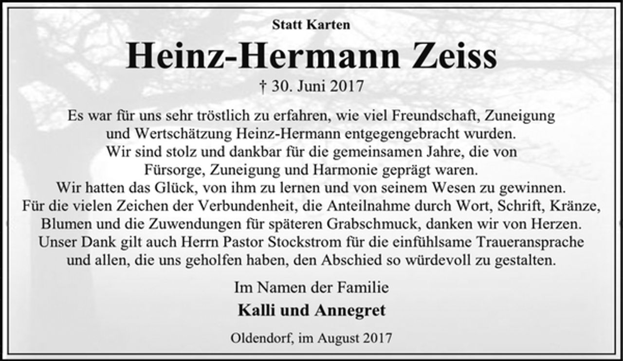 <p>Statt Karten<br />Heinz-Hermann Zeiss<br />+ 30. Juni 2017<br />Es war für uns sehr tröstlich zu erfahren, wie viel Freundschaft, Zuneigung und Wertschätzung Heinz-Hermann entgegengebracht wurden.<br />Wir sind stolz und dankbar für die gemeinsamen Jahre, die von Fürsorge, Zuneigung und Harmonie geprägt waren.<br />Wir hatten das Glück, von ihm zu lernen und von seinem Wesen zu gewinnen.<br />Für die vielen Zeichen der Verbundenheit, die Anteilnahme durch Wort, Schrift, Kränze, Blumen und die Zuwendungen für späteren Grabschmuck, danken wir von Herzen.<br />Unser Dank gilt auch Herrn Pastor Stockstrom für die einfühlsame Traueransprache und allen, die uns geholfen haben, den Abschied so würdevoll zu gestalten.<br />Im Namen der Familie<br />Kalli und Annegret<br />Oldendorf, im August 2017</p>