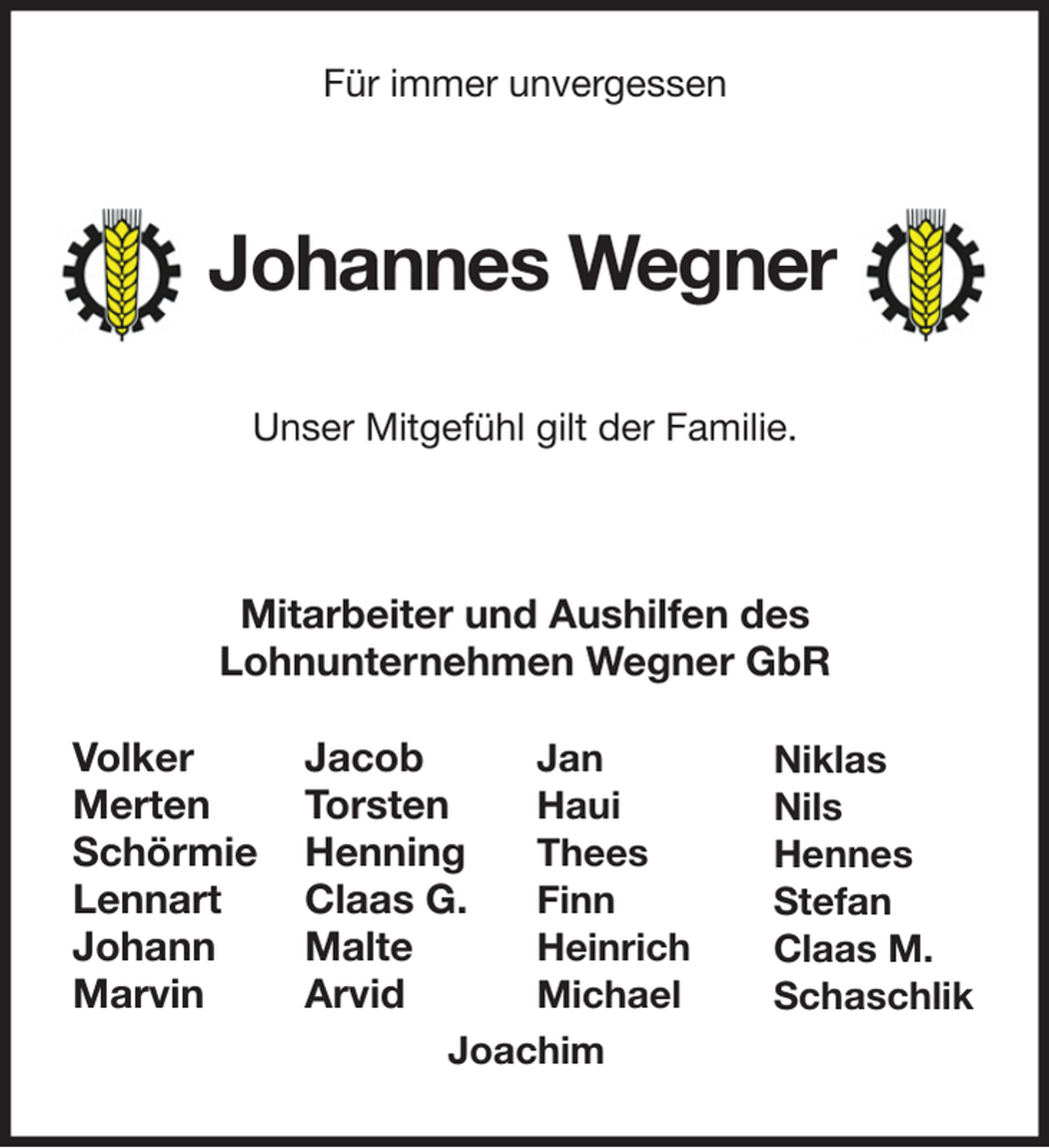 <p>Volker<br />Merten<br />Schörmie<br />Lennart<br />Johann<br />Marvin<br />Jan<br />Haui<br />Thees<br />Finn<br />Heinrich<br />Michael<br />Jacob<br />Torsten<br />Henning<br />Claas G.<br />Malte<br />Arvid<br />Niklas<br />Nils<br />Hennes<br />Stefan<br />Claas M.<br />Schaschlik<br />Joachim<br />Für immer unvergessen</p><p>Johannes Wegner</p><p>Unser Mitgefühl gilt der Familie.</p><p>Mitarbeiter und Aushilfen des<br />Lohnunternehmen Wegner GbR</p>