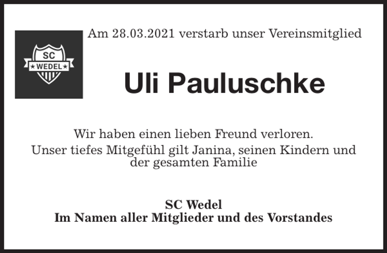 <p>Am 28.03.2021 verstarb unser Vereinsmitglied<br />Uli Pauluschke<br />Wir haben einen lieben Freund verloren.<br />Unser tiefes Mitgefühl gilt Janina, seinen Kindern und der gesamten Familie<br />SC Wedel<br />Im Namen aller Mitglieder und des Vorstandes</p>