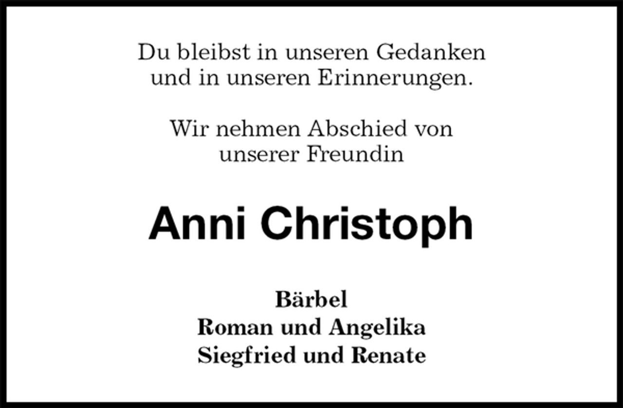 <p>Du bleibst in unseren Gedanken<br />und in unseren Erinnerungen.</p>
<p>Wir nehmen Abschied von<br />unserer Freundin<br />Anni Christoph<br />Bärbel<br />Roman und Angelika<br />Siegfried und Renate</p>