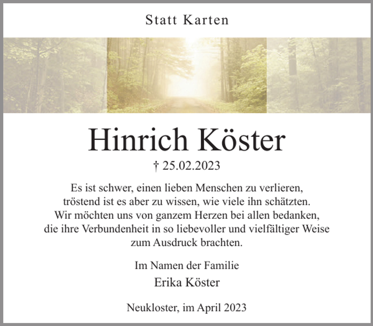 <p>Hinrich Köster<br />† 25.02.2023<br />Es ist schwer, einen lieben Menschen zu verlieren,<br />tröstend ist es aber zu wissen, wie viele ihn schätzten.<br />Wir möchten uns von ganzem Herzen bei allen bedanken,<br />die ihre Verbundenheit in so liebevoller und vielfältiger Weise<br />zum Ausdruck brachten.<br />Im Namen der Familie<br />Erika Köster<br />Neukloster, im April 2023</p>