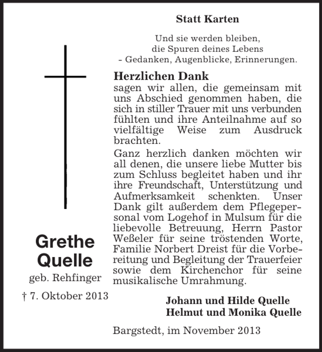<p>Statt Karten<br />Und sie werden bleiben,<br />die Spuren deines Lebens<br />- Gedanken, Augenblicke, Erinnerungen.</p><p>Herzlichen Dank</p><p>Grethe<br />Quelle<br />geb. Rehfinger<br />† 7. Oktober 2013</p><p>sagen wir allen, die gemeinsam mit<br />uns Abschied genommen haben, die<br />sich in stiller Trauer mit uns verbunden<br />fühlten und ihre Anteilnahme auf so<br />vielfältige Weise zum Ausdruck<br />brachten.<br />Ganz herzlich danken möchten wir<br />all denen, die unsere liebe Mutter bis<br />zum Schluss begleitet haben und ihr<br />ihre Freundschaft, Unterstützung und<br />Aufmerksamkeit schenkten. Unser<br />Dank gilt außerdem dem Pflegepersonal vom Logehof in Mulsum für die<br />liebevolle Betreuung, Herrn Pastor<br />Weßeler für seine tröstenden Worte,<br />Familie Norbert Dreist für die Vorbereitung und Begleitung der Trauerfeier<br />sowie dem Kirchenchor für seine<br />musikalische Umrahmung.<br />Johann und Hilde Quelle<br />Helmut und Monika Quelle<br />Bargstedt, im November 2013</p>