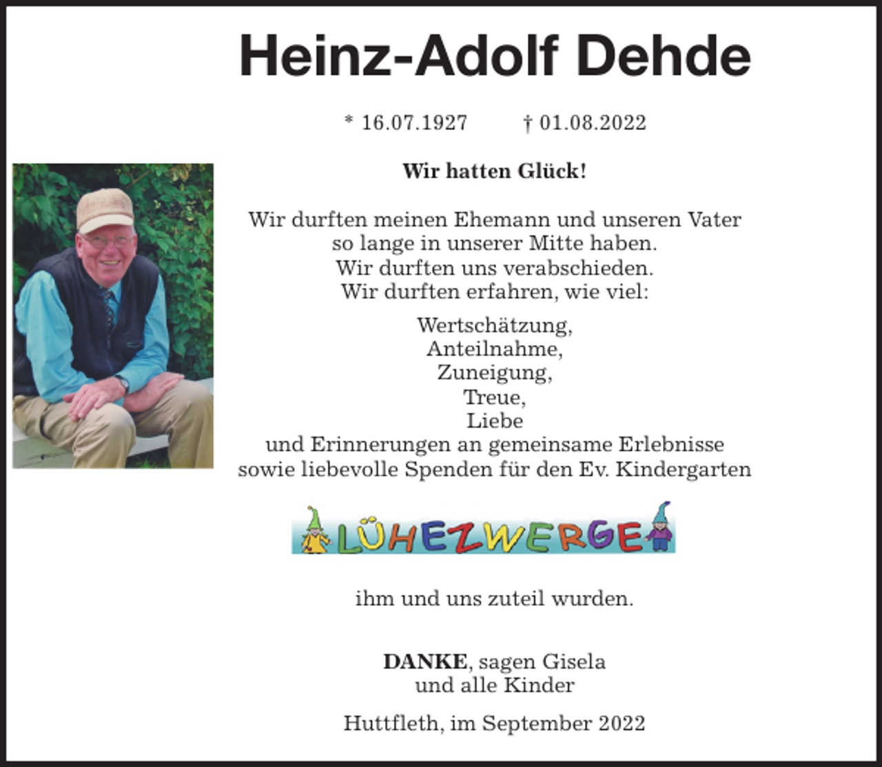 <p>Heinz-Adolf Dehde</p><p>* 16.07.1927 † 01.08.2022<br />Wir hatten Glück!</p><p>Wir durften meinen Ehemann und unseren Vater<br />so lange in unserer Mitte haben.<br />Wir durften uns verabschieden.<br />Wir durften erfahren, wie viel:<br />Wertschätzung,<br />Anteilnahme,<br />Zuneigung,<br />Treue,<br />Liebe<br />und Erinnerungen an gemeinsame Erlebnisse<br />sowie liebevolle Spenden für den Ev. Kindergarten</p><p>ihm und uns zuteil wurden.</p><p>DANKE, sagen Gisela<br />und alle Kinder<br />Huttfleth, im September 2022</p>